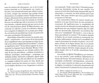 4 8 SOBRE LA VIOLENCIA 
entre los teóricos del ciberespacio: ¿no va de la mano 
nuestra inmersión en el ciberespacio con nuestra re­ducción 
a una mónada leibniziana que refleja el univer­so 
entero, aunque «sin ventanas» que puedan abrirse 
directamente a la realidad exterior? Podría decirse que 
el típico cibernauta de hoy, sentado solo frente a la pan­talla 
del PC, es cada vez más una mónada sin ventanas 
directas a la realidad que sólo se encuentra con simula­cros 
virtuales, y además inmerso más que nunca en una 
red de comunicaciones global. El Masturbaratón, que 
construye un colectivo a partir de individuos dispues­tos 
a compartir el solipsismo de su propio goce estúpi­do, 
es la forma de sexualidad que encaja a la perfección 
con estas coordenadas ciberespaciales. 
Alain Badiou desarrolla la noción de mundos «ato-nales 
» —monde atone— que carecen de la intervención 
de un «significante-amo» que imponga un orden de sen­tido 
en la confusa multiplicidad de la realidad.20 ¿Qué es 
un significante-amo?21 En las últimas páginas de su mo­numental 
La Segunda Guerra Mundial, Winston Chur­chill 
pondera el enigma de una decisión política: des­pués 
de que los especialistas — analistas económicos y 
militares, psicólogos, meteorólogos— propongan sus 
múltiples análisis, elaborados y refinados, alguien debe 
asumir el simple y por ello más difícil acto de transferir 
su compleja multitud de puntos de vista, donde por 
cualquier razón hay dos razones en contra y viceversa, 
en un simple y decisivo sí o no. Ataquemos o continue- 
20. Ibíd. 
21. Para el concepto de significante-amo, véase Jacques La-can, 
The Other Side o f Psychoanalysis, Nueva York, Norton, 
2006 (trad. cast.: El reverso del psicoanálisis, Barcelona, Paidós, 
1992). 
SOS VIOLENCIA 4 9 
inos esperando. Nadie como John E Kennedy propor­cionó 
una descripción concisa de esta cuestión: «La 
esencia de la decisión final resulta impenetrable para el 
observador; y a menudo, sin duda también para el que 
decide». Este gesto decisivo que nunca puede basarse 
en razones es el del amo. 
Una característica básica de nuestro mundo pos-moderno 
es lo que intenta hacer de esta actividad es­tructurante 
del significante-amo: la complejidad del 
mundo necesita ser afirmada incondicionalmente. Cada 
significante-amo que implique imponer algo de orden 
debe ser deconstruido, dispersado: «La moderna fija­ción 
en la “complejidad” del mundo [...] no es sino un 
deseo generalizado de atonía».22 El excelente ejemplo 
de Badiou de un mundo «atonal» se corresponde con 
la visión políticamente correcta de la sexualidad tal y 
como la promueven los estudios de género, con su ob­sesivo 
rechazo de la lógica binaria: éste es un mundo 
lleno de matices con múltiples prácticas sexuales que 
no tolera ninguna decisión, ningún ejemplo de la dua­lidad, 
ningún valor en el sentido nietzscheano fuerte 
del término. 
Las novelas de Michel Houellebecq son interesan­tes 
en este sentido,23 pues modifican infinitamente el 
motivo del fracaso del acontecimiento del amor en las 
sociedades occidentales contemporáneas, caracteriza­das, 
tal y como comentó un crítico, por «el colapso de 
la religión y la tradición, la adoración desenfrenada del 
placer y la juventud y la perspectiva de un futuro totali- 
22. Badiou, Logigues des mondes, op. cit. 
23. Por ejemplo, Michel Houellebecq, The Possibility o f an 
Island, Nueva York, Knopf, 2006 (trad. cast.: La posibilidad de 
una isla, Madrid, Alfaguara, 2006). 
 