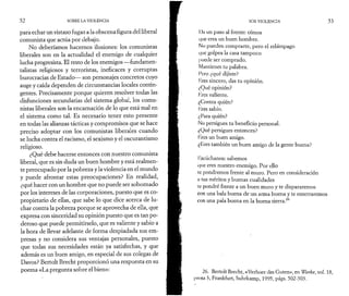 5 2 SOBRE LA VIOLENCIA 
para echar un vistazo fugaz a la obscena figura del liberal 
comunista que actúa por debajo. 
No deberíamos hacernos ilusiones: los comunistas 
liberales son en la actualidad el enemigo de cualquier 
lucha progresista. El resto de los enemigos —fundamen-talistas 
religiosos y terroristas, ineficaces y corruptas 
burocracias de Estado— son personajes concretos cuyo 
auge y caída dependen de circunstancias locales contin­gentes. 
Precisamente porque quieren resolver todas las 
disfunciones secundarias del sistema global, los comu­nistas 
liberales son la encarnación de lo que está mal en 
el sistema como tal. Es necesario tener esto presente 
en todas las alianzas tácticas y compromisos que se hace 
preciso adoptar con los comunistas liberales cuando 
se lucha contra el racismo, el sexismo y el oscurantismo 
religioso. 
¿Qué debe hacerse entonces con nuestro comunista 
liberal, que es sin duda un buen hombre y está realmen­te 
preocupado por la pobreza y la violencia en el mundo 
y puede afrontar estas preocupaciones? En realidad, 
¿qué hacer con un hombre que no puede ser sobornado 
por los intereses de las corporaciones, puesto que es co­propietario 
de ellas, que sabe lo que dice acerca de lu­char 
contra la pobreza porque se aprovecha de ella, que 
expresa con sinceridad su opinión puesto que es tan po­deroso 
que puede permitírselo, que es valiente y sabio a 
la hora de llevar adelante de forma despiadada sus em­presas 
y no considera sus ventajas personales, puesto 
que todas sus necesidades están ya satisfechas, y que 
además es un buen amigo, en especial de sus colegas de 
Davos? Bertolt Brecht proporcionó una respuesta en su 
poema «La pregunta sobre el bien»: 
SOS VIOLENCIA 5 3 
I )a un paso al frente: oímos 
(juc eres un buen hombre. 
No pueden comprarte, pero el relámpago 
que golpea la casa tampoco 
puede ser comprado. 
Mantienes tu palabra. 
Pero ¿qué dijiste? 
lires sincero, das tu opinión. 
¿Qué opinión? 
lires valiente. 
¿Contra quién? 
lires sabio. 
¿Para quién? 
No persigues tu beneficio personal. 
¿Qué persigues entonces? 
I ires un buen amigo. 
¿Lires también un buen amigo de la gente buena? 
Escúchanos: sabemos 
(|ue eres nuestro enemigo. Por ello 
le pondremos frente al muro. Pero en consideración 
n tus méritos y buenas cualidades 
le pondré frente a un buen muro y te dispararemos 
con una bala buena de un arma buena y te enterraremos 
con una pala buena en la buena tierra.26 
26. Bertolt Brecht, «Verhoer des Guten», en Werke, vol. 18, 
prosa 3, Frankfurt, Suhrkamp, 1995, págs. 502-503. 
 