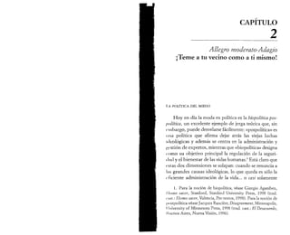 CAPITULO 
___________2 
Allegro mo der ato-Adagio 
¡Teme a tu vecino como a ti mismo! 
I .Λ POLÍTICA DEL MIEDO 
Hoy en día la moda en política es la biopolítica pos-política, 
un excelente ejemplo de jerga teórica que, sin 
embargo, puede desvelarse fácilmente: «pospolítica» es 
una política que afirma dejar atrás las viejas luchas 
ideológicas y además se centra en la administración y 
p,ostión de expertos, mientras que «biopolítica» designa 
como su objetivo principal la regulación de la seguri- 
( lad y el bienestar de las vidas humanas.1 Está claro que 
estas dos dimensiones se solapan: cuando se renuncia a 
Ins grandes causas ideológicas, lo que queda es sólo la 
eficiente administración de la vida... o casi solamente 
1. Para la noción de biopolítica, véase Giorgio Agamben, 
Homo sacer, Stanford, Stanford University Press, 1998 (trad. 
cusi.: Homo sacer, Valencia, Pre-textos, 1998). Para la noción de 
I m »stpolitica véase Jacques Rancière, Disagreement, Minneapolis, 
I luiversity of Minnesota Press, 1998 (trad. cast.: El Desacuerdo, 
Unenos Aires, Nueva Vision, 1996). 
 