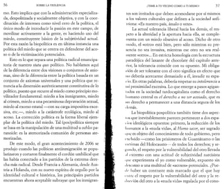 5 6 SOBRE LA VIOLENCIA 
eso. Esto implica que con la administración especializa­da, 
despolitizada y socialmente objetiva,-y con la coor­dinación 
de intereses como nivel cero de la política, el 
único modo de introducir la pasión en este campo, de 
movilizar activamente a la gente, es haciendo uso del 
miedo, constituyente básico de la subjetividad actual. 
Por esta razón la biopolítica es en última instancia una 
política del miedo que se centra en defenderse del aco­so 
o de la victimización potenciales. 
Esto es lo que separa una política radical emancipa-toria 
de nuestro sta tu quo político. No hablamos aquí 
de la diferencia entre dos visiones o conjuntos de axio­mas, 
sino de la diferencia entre la política basada en un 
conjunto de axiomas universales y una política que re­nuncia 
a la dimensión auténticamente constitutiva de lo 
político, puesto que recurre al miedo como principio mo-vilizador 
fundamental: miedo a los inmigrantes, miedo 
al crimen, miedo a una pecaminosa depravación sexual, 
miedo al exceso estatal — con su carga impositiva exce­siva, 
etc.— , miedo a la catástrofe ecológica, miedo al 
acoso. La corrección política es la forma liberal ejem­plar 
de la política del miedo. Tal (pos)política siempre 
se basa en la m anipulación de una m ultitud u ochlos pa­ranoide: 
es la atemorizada comunión de personas ate­morizadas. 
De este modo, el gran acontecimiento de 2006 se 
produjo cuando las políticas antiinmigración se popu­larizaron 
y cortaron finalmente el cordón umbilical que 
las había conectado a los partidos de la extrema dere­cha 
más radical. Desde Francia a Alemania, desde Aus­tria 
a Holanda, con su nuevo espíritu de orgullo por la 
identidad cultural e histórica, los principales partidos 
encuentran ahora aceptable subrayar que los inmigran- 
¡TEME A TU VECINO COMO A TI MISMO! 5 7 
t es son invitados que deben acomodarse por sí mismos 
a los valores culturales que definen a la sociedad anfi-iriona: 
«Es nuestro país, ámalo o vete». 
La actual tolerancia liberal hacia los demás, el res­peto 
a la alteridad y la apertura hacia ella, se comple­menta 
con un miedo obsesivo al acoso. Dicho de otro 
modo, el «otro» está bien, pero sólo mientras su pre­sencia 
no sea invasiva, mientras ese otro no sea real­mente 
«otro»... En estricta homología con la estructura 
paradójica del laxante de chocolate del capítulo ante­rior, 
la tolerancia coincide con su opuesto. M i obliga­ción 
de ser tolerante con el otro significa en efecto que 
no debería acercarme demasiado a él, invadir su espa­cio. 
En otras palabras, debería respetar su intolerancia a 
mi proximidad excesiva. Lo que emerge a pasos agigan-lados 
en la sociedad tardocapitalista como el derecho 
lu imano central es el derecho a no ser acosado, que es 
mi derecho a permanecer a una distancia segura de los 
<lt‘inás. 
La biopolítica pospolítica también tiene dos aspec-los 
que inevitablemente parecen pertenecer a dos espa- 
( ios ideológicos opuestos: primero, la reducción de los 
humanos a la «nuda vida», al Homo sacer, ser sagrado 
que es objeto del conocimiento de todo gobierno, pero 
excluido — como los prisioneros de Guantánamo o las 
vici ¡mas del Holocausto— de todos los derechos; y se­cundo, 
el respeto por la vulnerabilidad del otro llevada 
¡il extremo con una actitud de subjetividad narcisista 
que experimenta el yo como vulnerable, expuesto sin 
descanso a una multitud de «acosos» potenciales. ¿Pue­de 
haber un contraste más marcado que el que hay 
mire el respeto por la vulnerabilidad del otro y la re­ducción 
del otro a la «nuda vida» regulada por el cono- 
 