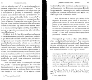 5 8 SOBRE LA VIOLENCIA 
cimiento administrativo? ¿Y si esas dos instancias, no 
obstante, surgen de un único tronco común? ¿Y si son 
dos aspectos de una y la misma actitud subyacente? ¿Y 
si coinciden en lo que uno se ve tentado a designar 
como un caso contemporáneo del «juicio infinito» he­geliano 
que afirma la identidad de los opuestos? ¿Y si 
lo que estos dos polos comparten es precisamente el re­chazo 
subyacente de cualquier causa mayor, la noción 
de que el último objetivo de nuestras vidas es la vida en 
sí misma? Por ello no hay contradicción entre el respe­to 
al otro vulnerable y la preparación para justificar la 
tortura, la expresión extrema de tratar a los individuos 
como Homini sacer} 
En E l fin de la fe , Sam Harris defiende el uso de 
la tortura en casos excepcionales (pero claro, cualquie­ra 
que defienda la tortura la defiende como una m edida 
excepcional; nadie abogaría seriamente por torturar a 
un niño hambriento que ha robado una chocolatina). 
Esta defensa se basa en la distinción entre nuestro aborre- . 
cimiento instintivo a presenciar la tortura o el sufri­miento 
de un individuo con nuestros propios ojos, y 
nuestro conocimiento abstracto del sufrimiento de las ; 
masas: es mucho más difícil para nosotros torturar a un 
individuo que permitir desde lejos el lanzamiento de 
una bomba que puede causar una muerte mucho más 
dolorosa a miles de personas. 
Todos nos vemos presos en una especie de ilusión 
ética, similar a las ilusiones perceptivas. La causa final 
de estas ilusiones es que, aunque nuestro poder de ra­zonamiento 
abstracto se ha desarrollado mucho, nues­tras 
respuestas emocionales y éticas siguen estando 
2. Véase Agamben, op. cit. 
¡TEME A TU VECINO COMO A TI MISMO! 5 9 
condicionadas por las reacciones adultas instintivas ha­cia 
el sufrimiento y el dolor que se presencia. Por ello 
disparar a alguien a quemarropa nos resulta mucho más 
repulsivo que presionar un botón que mate a gran can- 
I ¡dad de personas a las que no vemos: 
Pues para muchos de nosotros que creemos en las 
exigencias de nuestra guerra contra el terrorismo, la 
práctica de la tortura, en ciertas circunstancias, puede 
parecer no sólo permisible, sino incluso necesaria. Y sin 
embargo no nos parece más necesaria, en términos éti­cos, 
antes. Las razones de ello son, creo, exactamente tan 
neurológicas como las que dieron impulso a la ilusión de 
la luna. [...] Acaso sea el momento de relevar a nuestros 
gobernantes y elevarlos al cielo.3 
No sorprende que Harris se refiera a Alan Dersho-vvitz 
y a su legitimación de la tortura.4 Para suspender 
esta vulnerabilidad evolutiva condicionada al despliegue 
físico del sufrimiento de los otros, Harris imagina una 
«píldora de la verdad» ideal, una tortura efectiva equiva­lente 
al café descafeinado o la cola baja en calorías: 
una droga que podría sustituir tanto los instrumentos de 
tortura como el instrumento para el completo oculta-miento 
de sus secuelas. La acción de la píldora sería la de 
producir una parálisis y tristeza transitorias de un tipo al 
que ningún ser humano podría someterse voluntaria­mente 
una segunda vez. Imaginemos cómo nos sentiría­mos 
los torturadores si, después de dar esta píldora a los 
3. Sam Harris, The End of Faith, Nueva York, Norton, 
,M)()5, pág. 199 (trad. cast.: El fin de la fe, Madrid, Paradigma, 
;oo7). 
4. Ibid., págs. 192-193. 
 