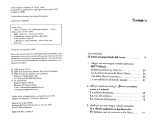 Título original: Violence, de Slavoj Zizek 
Originalmente publicado en inglés por Profile Books LTD, 
Londres, en 2008 
Traducción de Antonio José Antón Fernández 
Cubierta de Compañía 
Zizek, Slavoj 
Sobre la violencia : seis reflexiones marginales . - la ed. - 
Buenos Aires : Paidós, 2009. 
288 p. ; 21x14 cm. - (Contextos; 52141) 
Traducido por: Antonio José Antón Fernández 
ISBN 978-950-12-6902-4 
1. Filosofía. I. Antón Fernández , Antonio José, trad. 
CDD 190 
I a edición en Argentina, 2009 
Reservados todos los derechos. Queda rigurosamente prohibida, sin la 
autorización escrita de los titulares del copyright, bajo las sanciones 
establecidas en las leyes, la reproducción parcial o total de esta obra 
por cualquier medio o procedimiento, incluidos la reprografia y el tra­tamiento 
informático. 
© 2008, Slavoj ZiZek 
© 2009 de la traducción, Antonio José Antón Fernández 
© 2009 de todas las ediciones en castellano, 
Ediciones Paidós Ibérica SA, 
Av. Diagonal 662-664, Barcelona 
© de esta edición, 
Editorial Paidós SAICF, 
Defensa 599, Buenos Aires 
e-mail: difusion@areapaidos.com.ar 
www.paidosargentina.com.ar 
Queda hecho el depósito que previene la Ley 11.723 
Impreso en Argentina - Printed in Argentina 
Impreso en Gráfica MPS, 
Santiago del Estero 338, Lanús, en abril de 2009 
Tirada: 3000 ejemplares 
ISBN 978-950-12-6902-4 
Sumario 
Introducción: 
El manto ensangrentado del tirano........................ 9 
1. Adagio ma non troppo e molto espressivo'. 
SOS Violencia 
Violencia subjetiva y objetiva.......................... 19 
Los hombres buenos de Porto Davos.............. 26 
Una aldea liberal-comunista............................ 36 
La sexualidad en el mundo atonal.................. 43 
2. Allegro moderato-Adagio: ¡Teme a tu vecino 
como a ti mismo! 
La política del miedo........................................ 55 
La cosa del prójimo.......................................... 62 
La violencia del lenguaje.................................. 75 
3. Andante ma non troppo e molto cantabile: 
«La oleada sangrienta se ha desatado» 
Un extraño caso de comunicación fática........ 93 
 
