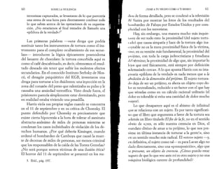 6 0 SOBRE LA VIOLENCIA 
terroristas capturados, se levantaran de lo que parecería 
una siesta de una hora para directamente confesar todo 
lo que saben acerca de las operaciones de su organiza­ción. 
¿No estaríamos al final tentados de llamarlo una 
«píldora de la verdad»?5 
Las primeras palabras —«una droga que podría 
sustituir tanto los instrumentos de tortura como el ins­trumento 
para el completo ocultamiento de sus secue­las 
»— introducen la lógica típicamente posmoderna 
del laxante de chocolate: la tortura concebida aquí es 
como el café descafeinado, es decir, obtenemos el resul­tado 
deseado sin tener que sufrir los molestos efectos 
secundarios. En el conocido Instituto Serbsky de Mos­cú, 
el desagüe psiquiátrico del KGB, inventaron una 
droga para torturar a los disidentes: una inyección en la 
zona del corazón del preso que ralentizaba su pulso y le 
causaba una ansiedad terrorífica. Visto desde fuera, el 
prisionero parecía simplemente estar dormitando, pero 
en realidad estaba viviendo una pesadilla. 
Harris viola sus propias reglas cuando se concentra 
en el 11 de septiembre y en su crítica de Chomsky. El 
punto defendido por Chomsky es precisamente que 
existe cierta hipocresía a la hora de tolerar el asesinato 
abstracto-anónimo de miles de personas mientras se 
condenan los casos individuales de violación de los de­rechos 
humanos. ¿Por qué debería Kissinger, cuando 
ordenó el bombardeo de Camboya que causó la muer­te 
de decenas de miles de personas, ser menos criminal 
que los responsables de la caída de las Torres Gemelas? 
¿No será porque somos víctimas de una ilusión ética? 
El horror del 11 de septiembre se presentó en los me- 
5. Ibid., pág. 197. 
¡TEME A TU VECINO COMO A TI MISMO! 61 
dios de forma detallada, pero se condenó a la televisión 
Al Yazira por mostrar las fotos de los resultados del 
bombardeo de Faluya por Estados Unidos y por com­plicidad 
con los terroristas. 
Hay, sin embargo, una manera mucho más inquie-iunte 
de ver todo esto: la proximidad (del sujeto tortu-lado) 
que causa simpatía y hace de la tortura algo ina­ceptable 
no es la mera proximidad física de la víctima, 
sino, en su versión más fundamental, la proximidad del 
prójimo, con toda la carga judeocristiana y freudiana 
* Ici término; la proximidad de algo que, sin importar lo 
lejos que esté físicamente, está siempre por definición 
«demasiado cerca». A lo que apunta Harris con su ima­ginaria 
«píldora de la verdad» es nada menos que a la 
ttholición de la dimensión del prójimo. El sujeto tortura­do 
deja de ser un prójimo, es ahora un objeto cuyo do­lor 
es neutralizado, reducido a un factor con el que hay 
que vérselas como en un cálculo racional utilitario (el 
dolor es tolerable si evita una cantidad de dolor mucho 
mayor). 
Lo que desaparece aquí es el abismo de infinitud 
t|ue se relaciona con un sujeto. Es por tanto significati­vo 
que el libro que argumenta a favor de la tortura sea 
además un libro titulado El fin de la fe , no en el sentido 
obvio de «¡ves, es sólo nuestra creencia en Dios, el 
mandato divino de amar a tu prójimo, lo que nos pre­viene 
en última instancia de torturar a la gente!», sino 
en un sentido mucho más radical. El «otro» sujeto —y, 
en definitiva, el sujeto como tal— es para Lacan algo no 
dado directamente, sino una «presuposición», algo que 
se presume, un objeto de creencia. ¿Cómo puedo estar 
seguro de que lo que veo ante mí es otro sujeto y no una 
máquina biológica carente de profundidad? 
 
