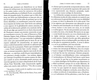 7 6 SOBRE LA VIOLENCIA 
violencia que amenazó con desembocar en un literal 
choque de civilizaciones: las crecientes manifestaciones 
en los países árabes contra las caricaturas del profeta 
Mahoma publicadas en el Jyllands-Posten, un periódico 
danés de pequeña tirada. Lo primero que se debe des­tacar, 
tan obvio que habitualmente se pasa por alto, es 
que la mayor parte de los miles de personas que se sin­tieron 
ofendidas y se manifestaron contra las caricatu­ras 
ni siquiera las habían visto. Este hecho nos enfrenta 
a otro aspecto de la globalización menos atractivo: la 
«aldea de la información global» es la condición del he­cho 
de que algo que apareció en un diario desconocido 
de Dinamarca causara una enorme conmoción en paí­ses 
musulmanes remotos. Es como si Dinamarca y Siria, 
Pakistán, Egipto, Irak, el Líbano e Indonesia realmente 
fueran países vecinos* Los que entienden la globaliza­ción 
como una oportunidad para la tierra de ser un 
espacio unificado de comunicación, un espacio que , 
reúna a toda la humanidad, a menudo no advierten este i 
lado oscuro de su propuesta. Puesto que el prójimo* es 
— como Freud sospechó hace mucho tiempo— una 
cosa, un intruso traumático, alguien cuyo modo de vida 
diferente —o, más bien, modo de goce materializado en 
sus prácticas y rituales sociales— nos molesta, alguien 
que destruye el equilibrio de nuestra manera de vivir y 
que cuando se acerca demasiado puede provocar una 
reacción agresiva con vistas a desprenderse de él. Como 
afirma Peter Sloterdijk, «más comunicación significa 
sobre todo mucho más conflicto».14 Por ello es acerta· 
* Recuérdese el doble sentido de neighbour como «vecino» 
y como «prójimo». (N. del t.) 
14. Peter Sloterdijk, «Warten auf den Islam», Focus, ocubn· 
de 2006, pág. 84. 
¡TEME A TU VECINO COMO A TI MISMO! 7 7 
• l< > ¡i( irmar que la actitud de «comprender al otro» debe 
• mnpletarse con la actitud de «apartarse del camino del 
• >i i*<>» manteniendo una distancia apropiada, imple­mentando 
un nuevo «código de discreción». 
1.a civilización europea encuentra más fácil tolerar 
Ii i« diferentes modos de vida, teniendo en cuenta lo que 
mis críticos porlo general denuncian como su debilidad 
V í rucaso, es decir, la alienación de la vida social. Uno 
Ίι' los aspectos que demuestran esta alienación es que 
Im distancia está entrelazada con el tejido de la vida co­in 
liana: incluso si vivo junto con otros, en mi estado 
m trinai los ignoro. No me está permitido acercarme de­masiado 
a los otros, a los demás. Me muevo en un espa- 
■ ii i social donde interactúo con otros obedeciendo cier- 
I us reglas externas «mecánicas», sin compartir su 
η h indo interior. Quizá la lección que deba aprenderse 
• 'f! que algunas veces es indispensable una dosis de alie- 
I mción para la coexistencia pacífica. A veces la aliena- 
I h m no es un problema, sino una solución. 
I -as multitudes musulmanas, en cuanto tales no re-iu 
i ionan a las caricaturas de Mahoma, sino a la comple-j< 
i lisura o imagen de Occidente que perciben como la 
m liind que ha tras las caricaturas. Quienes propusie- 
II tn el término «occidentalismo» como contrapartida 
• I· I «orientalismo» de Edward Said tienen razón hasta 
i ir H o punto: lo que hay en los países musulmanes es 
i ir ría visión ideológica de Occidente que distorsiona la 
n ulidad occidental, aunque de un modo diferente, de 
In misma forma que la visión orientalista distorsiona 
' 'imite. Lo que explotó de manera violenta fue una 
1111 ( le símbolos, imágenes y actitudes, entre ellos el im- 
I" riiilismo occidental, el materialismo ateo, el hedonis­mo 
y el sufrimiento de los palestinos, y esto fue lo que 
 