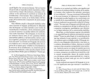 7 8 SOBRE LA VIOLENCIA 
quedó ligado a las caricaturas danesas. Tal es el motivo 
de que el odio se expandiera desde el periódico a Dina­marca 
entera, y luego a Escandinavia, a Europa y a Oc­cidente: 
en las caricaturas se condensó un torrente de 
humillaciones y frustraciones. Esta condensación, de­bemos 
tenerlo en cuenta, es un hecho básico del len­guaje, 
de la construcción e imposición de cierto campo 
simbólico. 
Esta reflexión simple y demasiado simbólica sobre 
cómo funciona el lenguaje problematiza la difundida 
idea del lenguaje y el orden simbólico como medio de 
reconciliación y mediación, o de la coexistencia pacífi­ca 
como lo opuesto a un medio violento de confronta­ción 
cruda e inmediata.15 En el lenguaje, en vez de ejer­cer 
violencia directa sobre el otro queremos debatir, 
intercambiar palabras, y tal intercambio, incluso cuan­do 
es agresivo, presupone un reconocimiento mínimo 
de la otra parte. La entrada en el lenguaje y la renuncia 
a la violencia son a menudo entendidas como dos as­pectos 
de un mismo gesto: «Hablar es el fundamento y 
la estructura de la socialización y se caracteriza por la 
renuncia a la violencia», como nos dice el texto escrito 
por Jean-Marie Muller para la UNESCO.16 Puesto que 
15. La idea propagada por Habermas (véase Jürgen Haber-mas, 
The Theory of Communicative Action, 2 vols., Nueva York, 
Beacon Press, 1985 [trad. cast.: Teoría de la acción comunicativa, 
2 vols., Madrid, Taurus, 1995]), pero no ajena a cierto Lacan 
(véase Lacan, «The Function and Field of Speech and Language 
in Psychoanalysis», en Ecrits, Nueva York, Norton, 2006 [trad. 
cast.: «La función y campo del discurso y el lenguaje en el psico­análisis 
», en Escritos, Madrid, Siglo XXI, 1998]). 
16. Jean-Marie Muller, «Non-Violence in Education», 
http://portal.unesco.org/education/en/file_download.php/fa99 
ea234f4accboad43040eld60809cmuller_en.pdf. 
¡TEME A TU VECINO COMO A TI MISMO! 7 9 
ri hombre es un «animal que habla», esto significa que 
In renuncia a la violencia define el núcleo de la existen-t 
t;i humana: «Son realmente los métodos y principios 
tic la no violencia [...] los que constituyen la humanidad 
de los seres humanos, la coherencia e importancia de 
los principios morales basados en las convicciones y en 
un sentido de la responsabilidad», de modo que la vio­lencia 
es «realmente una perversión radical de la huma­nidad 
».17 En tanto que el lenguaje está infectado por la 
violencia, su emergencia se da bajo la influencia de cir-uinstancias 
contingentes «patológicas» que distorsio­nan 
la lógica inherente de la comunicación simbólica. 
Ahora bien, ¿y si los humanos superan a los animales 
en su capacidad para la violencia precisamente porque 
hablan?18 Como ya sabía Hegel, en la simbolización de 
tilfţo hay violencia, lo que equivale a su mortificación. 
I .sia violencia opera a múltiples niveles. El lenguaje sim­pli 
lica la cosa designada reduciéndola a una única ca-hieterística; 
desmiembra el objeto, destroza su unidad 
orgánica y trata sus partes y propiedades como autóno­mas. 
Inserta la cosa en un campo de sentido que es en 
itliima instancia externo a ella. Cuando nombramos al 
mo «oro», extraemos con violencia un metal de su teji­do 
natural, invistiéndolo, dentro de nuestra ensoña- 
I ion, de riqueza, poder, pureza espiritual, etc., cosas to-t 
Lis ellas que no tienen nada que ver con la realidad 
inmediata del oro. 
I ,acan condensó este aspecto del lenguaje en su no-t 
ion del significante-amo que «sutura» o «acolcha» y 
17. Ibíd. 
18. Véase Clement Rosset, Le réel: traité de Γidiotie, Paris, 
I i lu ions de Minuit, 2004, págs. 112-114 (trad. c a s tLo real: tra-t- 
hlo de la idiotez, Valencia, Pre-textos, 2004). 
 