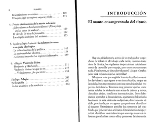 8 
SUMARIO 
Resentimiento terrorista................................. 105 
El sujeto que se supone saquea y viola............ 115 
4. Presío: Antinomias de la razón tolerante 
¿Liberalismo o fundamentalísmo? ¡Una plaga 
en las casas de ambos!................................. 129 
El círculo de tiza de Jerusalén......................... 142 
La religión anónima del ateísmo..................... 155 
5. Molto adagio-Andante: La tolerancia como 
categoría ideológica 
La culturización de la política......................... 169 
La universalidad efectiva................................ 174 
Acheronta movebo: las regiones infernales . . . . 189 
6. Allegro: Violencia divina 
Benjamín y Hitchcock.....................................211 
Violencia divina: lo que no es.......................... 219 
... Y finalmente, ¡lo que sí es!......................... 232 
lipílogo: Adagio......................................................243 
Bibliografía...............................................................257 
índice analítico y de nombres.............................264 
INTRODUCCIÓN 
El manto ensangrentado del tirano 
Hay una vieja historia acerca de un trabajador sospe­choso 
de robar en el trabajo: cada tarde, cuando aban­dona 
la fábrica, los vigilantes inspeccionan cuidadosa­mente 
la carretilla que empuja, pero nunca encuentran 
nada. Finalmente, se descubre el pastel: ¡lo que el traba­jador 
está robando son las carretillas! 
Si hay una tesis que englobe la serie de reflexiones so­bre 
la violencia que siguen a esta introducción, es que en 
la realidad nos encontramos con una paradoja similar res­pecto 
a la violencia. Tenemos muy presente que las cons­tantes 
señales de violencia son actos de crimen y terror, 
disturbios civiles, conflictos internacionales. Pero debe­ríamos 
aprender a distanciarnos, apartarnos del señuelo 
fascinante de esta violencia «subjetiva», directamente vi­sible, 
practicada por un agente que podemos identificar 
al instante. Necesitamos percibir los contornos del tras­fondo 
que generan tales arrebatos. Distanciarnos nos per­mitirá 
identificar una violencia que sostenga nuestros es­fuerzos 
para luchar contra ella y promover la tolerancia. 
 