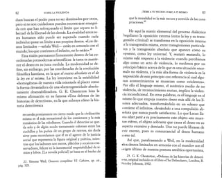 82 SOBRE LA VIOLENCIA 
duos buscan el poder para no ser dominados por otros, 
pero si no son cuidadosos pueden encontrarse ensegui­da 
con que han sobrepasado el límite que separa su li­bertad 
de la libertad de los demás. La rivalidad entre se­res 
humanos sólo puede ser superada cuando cada 
individuo pone un límite a sus propios deseos. «Los de­seos 
limitados —señala Weil— están en armonía con el 
mundo; los que contienen el infinito, no lo están».22 
Esta visión permanece firmemente dentro de las co­ordenadas 
premodernas aristotélicas: la tarea es mante­ner 
el deseo en su justa medida. La modernidad se de­fine, 
sin embargo, por las coordenadas de la revolución 
filosófica kantiana, en la que el exceso absoluto es el de 
la ley en sí misma. La ley interviene en la estabilidad 
«homogénea» de nuestra vida orientada al placer como 
la fuerza devastadora de una «heterogeneidad» absolu­tamente 
desestabilizadora. G. K. Chesterton hizo la 
misma afirmación en su famosa «Una defensa de las 
historias de detectives», en la que subraya cómo la his­toria 
detectivesca 
recuerda previamente en cierto modo que la civilización 
misma es el más sensacional de los comienzos y la más 
romántica de las rebeliones. Cuando el detective se que­da 
solo y de algún modo tontamente valeroso entre los 
cuchillos y los puños de un grupo de rateros, sin duda 
sirve para recordarnos que él es el agente de la justicia 
social que representa la figura original y poética, mien­tras 
que los ladrones son meros, plácidos y arcaicos con­servadores, 
felices en la inmemorial respetabilidad de si­mios 
y lobos. [La novela policial] se basa en el hecho de 
22. Simone Weil, Oeuvres complètes VI: Cahiers, op. cit., 
pág. 325. 
iTEME A TU VECINO COMO A TI MISMO! 83 
que la moralidad es la más oscura y atrevida de las cons­piraciones. 
23 
He aquí la matriz elemental del proceso dialéctico 
hegeliano: la oposición externa (entre la ley y su trans­gresión 
criminal) se transforma en la oposición interna 
a la transgresión misma, entre transgresiones particula­res 
y la transgresión absoluta que aparece como su 
opuesto, como ley universal. Y, mutatis mutandis, lo 
mismo vale respecto a la violencia: cuando percibimos 
algo como un acto de violencia, lo medimos por un 
principio básico acerca de lo que es una situación «nor­mal 
» no violenta, y la más alta forma de violencia es la 
imposición de este principio con referencia al cual algu­nos 
acontecimientos se muestran como «violentos». 
Por ello el lenguaje mismo, el auténtico medio de no 
violencia, de reconocimiento mutuo, implica la violen­cia 
incondicional. En otras palabras, es el lenguaje en sí 
mismo lo que empuja nuestro deseo más allá de los lí­mites 
adecuados, transformándolo en un «deseo que 
contiene el infinito», elevándolo a una compulsión ab­soluta 
que nunca puede satisfacerse. Lo que Lacan lla­ma 
objet petit a es precisamente este objeto «no muer­to 
» etéreo, el objeto sobrante que causa el deseo en su 
aspecto excesivo y desviado. Uno no puede librarse de 
este exceso, pues es consustancial al deseo humano 
como tal. 
Así que, parafraseando a Weil, en la modernidad 
«los deseos limitados en armonía con el mundo» son el 
origen último de nuestra postura antiética oportunista, 
23. G. K. Chesterton, «Defensa de las historias de detecti­ves 
», original incluido en el libro «The Defendant», Londres, R. 
Hrimley Johnson, 1902. 
 