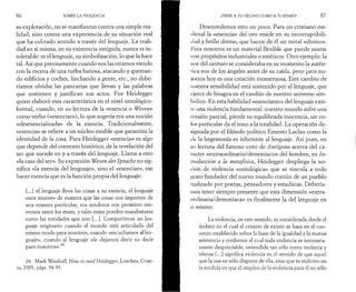 8 6 SOBRE LA VIOLENCIA 
su explotación, no se manifiestan contra una simple rea­lidad, 
sino contra una experiencia de su situación real 
que ha cobrado sentido a través del lenguaje. La reali­dad 
en sí misma, en su existencia estúpida, nunca es in­tolerable: 
es el lenguaje, su simbolización, lo que la hace 
tal. Así que precisamente cuando nos las estamos viendo 
con la escena de una turba furiosa, atacando y queman­do 
edificios y coches, linchando a gente, etc., no debe­ríamos 
olvidar las pancartas que llevan y las palabras 
que sostienen y justifican sus actos. Fue Heidegger 
quien elaboró esta característica en el nivel ontológico-formal, 
cuando, en su lectura de la «esencia o Wesen» 
como verbo («esenciar»), lo que sugería era una noción 
«desesencializada» de la esencia. Tradicionalmente, 
«esencia» se refiere a un núcleo estable que garantiza la 
identidad de la cosa. Para Heidegger «esencia» es algo 
que depende del contexto histórico, de la revelación del 
ser que sucede en y a través del lenguaje. Llama a esto 
«la casa del ser». Su expresión Wesen der Sprache no sig­nifica 
«la esencia del lenguaje», sino el «esenciar», ese 
hacer esencia que es la función propia del lenguaje: 
[...] el lenguaje lleva las cosas a su esencia, el lenguaje 
«nos mueve» de manera que las cosas nos importen de 
una manera particular, sus senderos nos permiten mo­vernos 
entre los entes, y tales entes pueden manifestarse 
como las entidades que son [...]. Compartimos un len­guaje 
originario cuando el mundo está articulado del 
mismo modo para nosotros, cuando «escuchamos al len­guaje 
», cuando al lenguaje «le dejamos decir su decir 
para nosotros».24 
24. Mark Wrathall, How to read Heidegger, Londres, Gran-ta, 
2005, págs. 94-95. 
(TEME A TU VECINO COMO A TI MISMO! 87 
Desenredemos esto un poco. Para un cristiano me­dieval 
la «esencia» del oro reside en su incorruptibili-dad 
y brillo divino, que hacen de él un metal «divino». 
Para nosotros es un material flexible que puede usarse 
ron propósitos industriales o estéticos. Otro ejemplo: la 
voz del castrato se consideraba en su momento la autén-lica 
voz de los ángeles antes de su caída, pero para no­sotros 
hoy es una creación monstruosa. Este cambio de 
nuestra sensibilidad está sostenido por el lenguaje, que 
r jerce de bisagra en el cambio de nuestro universo sim- 
I )ólico. En esta habilidad «esenciante» del lenguaje exis-ic 
una violencia fundamental: nuestro mundo sufre una 
lorsión parcial, pierde su equilibrada inocencia, un co­lor 
particular da el tono a la totalidad. La operación de­signada 
por el filósofo político Ernesto Laclau como la 
de la hegemonía es inherente al lenguaje. Así pues, en 
su lectura del famoso coro de Antigona acerca del ca­rácter 
«extraordinario/demoníaco» del hombre, en In­troducción 
a la metafísica, Heidegger despliega la no­ción 
de violencia «ontologica» que se vincula a todo 
l’csto fundador del nuevo mundo común de un pueblo 
realizado por poetas, pensadores y estadistas. Debería­mos 
tener siempre presente que esta dimensión «extra­ordinaria/ 
demoníaca» es finalmente la del lenguaje en 
sí mismo: 
La violencia, en este sentido, es considerada desde el 
ámbito en el cual el criterio de existir se basa en el con­venio 
establecido sobre la base de la igualdad y la mutua 
asistencia y conforme al cual toda violencia es necesaria­mente 
despreciable, entendida tan sólo como molestia y 
ofensa [...] significa violencia en el sentido de que aquel 
que la usa no sólo dispone de ella, sino que es violento en 
la medida en que el empleo de la violencia para él no sólo 
 