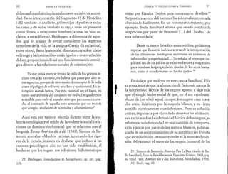 90 SOBRE LA VIOLENCIA 
del mundo también implica relaciones sociales de autori­dad. 
En su interpretación del fragmento 53 de Heráclito 
(«El combate [o conflicto, pólemos] es el padre de todas 
las cosas y de todas también es rey; a unas las presentó 
como dioses, a otras como hombres; a unas las hizo es­clavos, 
a otras libres»), Heidegger, a diferencia de aque­llos 
que lo acusan de evitar considerar los aspectos 
«crueles» de la vida en la antigua Grecia (la esclavitud, 
entre otros), llama la atención abiertamente sobre cómo 
«el rango y la dominación» están ligados a una revelación 
del ser, proporcionando así una fundamentación ontolò­gica 
directa a las relaciones sociales de dominación: 
Ya que hoy a veces se invoca la polis de los griegos in­cluso 
con afán excesivo, no habría que pasar por alto es­tos 
aspectos, porque de otro modo el concepto de la polis 
corre el peligro de volverse anodino y sentimental. Lo je­rárquico 
es más fuerte. Por esta razón el ser, el logos, en 
tanto que armonía del conjunto no es fácil e igualmente 
accesible para todo el mundo, sino que permanece cerra­do, 
al contrario de aquella otra armonía que no es más 
que arreglo, anulación de la tensión y allanamiento.28 
Aquí está por tanto el vínculo directo entre la vio­lencia 
ontologica y el tejido de la violencia social (rela­ciones 
de dominación forzada) que se relaciona con el 
lenguaje. En su América día a día (1948), Simone de Be­auvoir 
anotaba: «Muchos racistas, ignorando los rigo­res 
de la ciencia, insisten en declarar que incluso si las 
razones psicológicas aún no han sido establecidas, el 
hecho es que los negros son inferiores. Sólo tienes que 
28. Heidegger, Introduction to Metaphysics, op. cit., pág. 
128. 
¡TEME A TU VECINO COMO A TI MISMO! 91 
viajar por Estados Unidos para convencerte de ello».29 
Su postura acerca del racismo ha sido malinterpretada 
demasiado fácilmente. En un comentario reciente, por 
ejemplo, Stella Sandford afirma que «nada justifica la 
aceptación por parte de Beauvoir [...] del “hecho” de 
esta inferioridad»: 
Desde su marco filosófico existencialista, podríamos 
esperar que Beauvoir hablase acerca de la interpretación 
de las diferencias fisiológicas existentes en términos de 
inferioridad y superioridad [...] o señalar el error que im­plica 
el uso de los juicios de valor «inferior» y «superior» 
para nombrar las propiedades citadas de los seres huma­nos, 
como si «confirmaran un hecho dado».30 
Está claro qué molesta en este caso a Sandford. Ella 
es consciente de que la afirmación de Beauvoir acerca de 
la inferioridad fáctica de los negros apunta a algo más 
que el simple hecho social de que, en el sur estadouni­dense 
de (no sólo) aquel tiempo, los negros eran trata­dos 
como inferiores por la mayoría blanca, y en cierto 
sentido efectivamente eran inferiores. Pero su solución 
crítica, impulsada por el cuidado de evitar las afirmacio­nes 
racistas sobre la inferioridad fáctica de los negros, es 
relativizar su inferioridad en una cuestión de interpreta­ción 
y juicio por parte de los racistas blancos, y distan­ciarlo 
de un cuestionamiento de su auténtico ser. Pero lo 
que esta distinción atenuante omite es la mordaz dimen­sión 
del racismo: el «ser» de los negros (como el de los 
29. Simone de Beauvoir, America Day by Day, citado de Ste­lla 
Sandford, Ηοιυ to Read Beauvoir, Londres, Granta, 2006, pág. 
42 (trad. cast.: América dia a día, Barcelona, Mondadori, 1998). 
30. Ibid., pág. 40. 
 