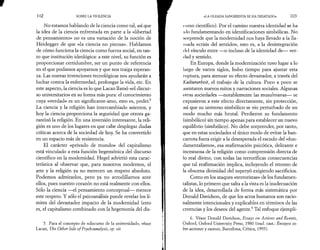 102 SOBRE LA VIOLENCIA 
No estamos hablando de la ciencia como tal, así que 
la idea de la ciencia enfrentada en parte a la «libertad 
de pensamiento» no es una variación de la noción de 
Heidegger de que «la ciencia no piensa». Hablamos 
de cómo funciona la ciencia como fuerza social, en tan­to 
que institución ideológica: a este nivel, su función es 
proporcionar certidumbre, ser un punto de referencia 
en el que podamos apoyarnos y que nos traiga esperan­za. 
Las nuevas invenciones tecnológicas nos ayudarán a 
luchar contra la enfermedad, prolongar la vida, etc. En 
este aspecto, la ciencia es lo que Lacan llamó «el discur­so 
universitario» en su forma más pura: el conocimiento 
cuya «verdad» es un significante-amo, esto es, poder.5 
La ciencia y la religión han intercambiado asientos, y 
hoy la ciencia proporciona la seguridad que otrora ga­rantizó 
la religión. En una inversión interesante, la reli­gión 
es uno de los lugares en que cabe desplegar dudas 
críticas acerca de la sociedad de hoy. Se ha convertido 
en un espacio más de resistencia. 
El carácter «privado de mundo» del capitalismo 
está vinculado a esta función hegemónica del discurso 
científico en la modernidad. Hegel advirtió esta carac­terística 
al observar que, para nosotros modernos, el 
arte y la religión ya no merecen un respeto absoluto. 
Podemos admirarlos, pero ya no arrodillarnos ante 
ellos, pues nuestro corazón no está realmente con ellos. 
Sólo la ciencia —el pensamiento conceptual— merece 
este respeto. Y sólo el psicoanálisis puede revelar los lí­mites 
del devastador impacto de la modernidad (esto 
es, el capitalismo combinado con la hegemonía del dis­5. 
Para el concepto de «discurso de la universidad», véase 
Lacan, The Other Side o/Psycboanalysis, op. cit. 
«LA OLEADA SANGRIENTA SE HA DESATADO» 103 
curso científico). Por el camino nuestra identidad se ha 
ulo fundamentando en identificaciones simbólicas. No 
sorprende que la modernidad nos haya llevado a la lla­mada 
«crisis del sentido», esto es, a la desintegración 
del vínculo entre —o incluso de la identidad de— ver­dad 
y sentido. 
En Europa, donde la modernización tuvo lugar a lo 
largo de varios siglos, hubo tiempo para ajustar esta 
ruptura, para atenuar su efecto devastador, a través del 
Kulturarbeit, el trabajo de la cultura. Poco a poco se 
asentaron nuevos mitos y narraciones sociales. Algunas 
otras sociedades —notablemente las musulmanas— se 
expusieron a este efecto directamente, sin protección, 
así que su universo simbólico se vio perturbado de un 
modo mucho más brutal. Perdieron su fundamento 
(simbólico) sin tiempo apenas para establecer un nuevo 
equilibrio (simbólico). No debe sorprender, por tanto, 
que en estas sociedades el único modo de evitar la ban­carrota 
fuera erigir a la desesperada el escudo del «fun-damentalismo 
», esa reafirmación psicotica, delirante e 
incestuosa de la religión como comprensión directa de 
lo real divino, con todas las terroríficas consecuencias 
que tal reafirmación implica, incluyendo el retorno de 
la obscena divinidad del superyó exigiendo sacrificios. 
Como en los ataques «terroristas» de los fundamen-talistas, 
lo primero que salta a la vista es la inadecuación 
de la idea, desarrollada de forma más sistemática por 
Donald Davidson, de que los actos humanos son racio­nalmente 
intencionales y explicables en términos de las 
creencias y los deseos del agente.6 Tal enfoque ejempli- 
6. Véase Donald Davidson, Essays on Actions and Events, 
Oxford, Oxford University Press, 1980 (trad. cast.: Ensayos so­bre 
acciones y sucesos, Barcelona, Crítica, 1995). 
 