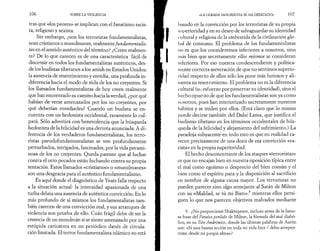 106 SOBRE LA VIOLENCIA 
tras que «los peores» se implican con el fanatismo racis­ta, 
religioso y sexista. 
Sin embargo, ¿son los terroristas fundamentalistas, 
sean cristianos o musulmanes, realmente fundamentalis­tas 
en el sentido auténtico del término? ¿Creen realmen­te? 
De lo que carecen es de una característica fácil de 
discernir en todos los fundamentalistas auténticos, des­de 
los budistas tibetanos a los amish en Estados Unidos: 
la ausencia de resentimiento y envidia, una profunda in­diferencia 
hacia el modo de vida de los no creyentes. Si 
los llamados fundamentalistas de hoy creen realmente 
que han encontrado su camino hacia la verdad, ¿por qué 
habían de verse amenazados por los no creyentes, por 
qué deberían envidiarles? Cuando un budista se en­cuentra 
con un hedonista occidental, raramente lo cul­pará. 
Sólo advertirá con benevolencia que la búsqueda 
hedonista de la felicidad es una derrota anunciada. A di­ferencia 
de los verdaderos fundamentalistas, los terro­ristas 
pseudofundamentalistas se ven profundamente 
perturbados, intrigados, fascinados, por la vida pecami­nosa 
de los no creyentes. Queda patente que al luchar 
contra el otro pecador están luchando contra su propia 
tentación. Estos llamados «cristianos» o «musulmanes» 
son una desgracia para el auténtico fundamentalismo. 
Es aquí donde el diagnóstico de Yeats falla respecto 
a la situación actual: la intensidad apasionada de una 
turba delata una ausencia de auténtica convicción. En lo 
más profundo de sí mismos los fundamentalistas tam­bién 
carecen de una convicción real, y sus arranques de 
violencia son prueba de ello. Cuán frágil debe de ser la 
creencia de un musulmán si se siente amenazado por una 
estúpida caricatura en un periódico danés de circula­ción 
limitada. El terror fundamentalista islámico no está 
«LA OLEADA SANGRIENTA SE HA DESATADO» 107 
basado en la convicción por los terroristas de su propia 
superioridad y en su deseo de salvaguardar su identidad 
cultural y religiosa de la embestida de la civilización glo­bal 
de consumo. El problema de los fundamentalistas 
no es que los consideremos inferiores a nosotros, sino 
más bien que secretamente ellos mismos se consideran 
inferiores. Por eso nuestra condescendiente y política­mente 
correcta aseveración de que no sentimos superio­ridad 
respecto de ellos sólo los pone más furiosos y ali­menta 
su resentimiento. El problema no es la diferencia 
cultural (su esf uerzo por preservar su identidad), sino el 
hecho opuesto de que los fundamentalistas son ya como 
nosotros, pues han interiorizado secretamente nuestros 
hábitos y se miden por ellos. (Está claro que lo mismo 
puede decirse también del Dalai Lama, que justifica el 
budismo tibetano en los términos occidentales de bús­queda 
de la felicidad y alejamiento del sufrimiento.) La 
paradoja subyacente en todo esto es que en realidad ca­recen 
precisamente de una dosis de esa convicción «ra­cista 
» en la propia superioridad. 
El hecho desconcertante de los ataques «terroristas» 
es que no encajan bien en nuestra oposición típica entre 
el mal como egoísmo o desprecio del bien común y el 
bien como el espíritu para y la disposición al sacrificio 
en nombre de alguna causa mayor. Los terroristas no 
pueden parecer sino algo semejante al Satán de Milton 
con su «Maldad, se tú mi Bien»:9 mientras ellos persi­guen 
lo que nos parecen objetivos malvados mediante 
9. ¿No proporcionó Shakespeare, incluso antes de la famo­sa 
frase del Paraíso perdido de Milton, la fórmula del mal diabó­lico, 
en su Tito Andrónico, donde las últimas palabras de Aarón 
son: «Si una buena acción en toda mi vida hice / debo arrepen-tirme 
desde mi propia alma»? 
 