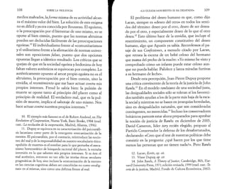 1 0 8 SOBRE LA VIOLENCIA 
medios malvados, la forma misma de su actividad alcan­za 
el máximo valor del bien. La solución de este enigma 
no es difícil y ya era conocida por Rousseau. El egoísmo, 
o la preocupación por el bienestar de uno mismo, no se 
opone al bien común, puesto que las normas altruistas 
pueden ser deducidas fácilmente de las preocupaciones 
egoístas.10 El individualismo frente al «comunitarismo» 
y el utilitarismo frente a la afirmación de normas univer­sales 
son oposiciones falsas, puesto que dos opciones 
opuestas llegan a idéntico resultado. Los críticos que se 
quejan de que en la sociedad egoísta y hedonista de hoy 
faltan valores auténticos se equivocan por completo. Lo 
auténticamente opuesto al amor propio egoísta no es el 
altruismo, la preocupación por el bien común, sino la 
envidia, el resentimiento que me hace actuar contra mis 
propios intereses. Freud lo sabía bien: la pulsión de 
muerte se opone tanto al principio del placer como al 
principio de realidad. El verdadero mal, que es la pul­sión 
de muerte, implica el sabotaje de uno mismo. Nos 
hace actuar contra nuestros propios intereses.11 
10. El ejemplo más famoso es el de Robert Axelrod, en The 
Evolution of Cooperation, Nueva York, Basic Books, 1984 (trad. 
cast.: La evolución de la cooperación, Madrid, Alianza, 1996). 
11. Dupuy se equivoca en su caracterización del psicoanáli­sis 
lacaniano como parte de la emergente «mecanización de la 
mente». El psicoanálisis, por el contrario, reintroduce las nocio­nes 
del mal y de la responsabilidad en nuestro vocabulario ético: 
«pulsión de muerte» es el nombre para lo que perturba el meca­nismo 
homeostático de búsqueda racional del placer, la extraña 
inversión en la que saboteo mis propios intereses. Si es éste el 
mal auténtico, entonces no tan sólo las teorías éticas seculares 
pragmáticas de hoy, sino incluso la «mecanización de la mente» 
en las ciencias cognitivas deben ser concebidas no como «malig­nas 
» en sí mismas, sino como una defensa frente al mal. 
«LA OLEADA SANGRIENTA SE HA DESATADO» 1 0 9 
El problema del deseo humano es que, como dijo 
Lacan, siempre es «deseo del otro» en todos los senti­dos 
del término: deseo por el otro, deseo de ser desea­do 
por el otro, y especialmente deseo de lo que el otro 
desea.12 Esto último hace de la envidia, que incluye el 
resentimiento, un componente constitutivo del deseo 
humano, algo que Agustín ya sabía. Recordemos el pa­saje 
de sus Confesiones, a menudo citado por Lacan, 
que retrata la escena de un bebé celoso del hermano 
que mama del pecho de la madre: «Yo mismo he visto y 
comprobado cómo un infante puede estar celoso aun­que 
no pueda hablar. Palidece y lanza miradas furtivas 
a su hermano de leche». 
Desde esta percepción, Jean-Pierre Dupuy propone 
una crítica convincente de la teoría de la justicia de John 
Rawls.13 En el modelo rawlsiano de una sociedad justa, 
las desigualdades sociales sólo se toleran si los favoreci­dos 
también ayudan a los de la parte más baja de la esca­la 
social y mientras no se basen en jerarquías heredadas, 
sino en desigualdades naturales, que son consideradas 
contingentes, no merecidas.14 Incluso los conservadores 
británicos parecen estar ahora preparados para aprobar 
la noción de justicia de Rawls: en diciembre de 2005, 
David Cameron, líder tory recién elegido, propuso al 
Partido Conservador la defensa de los desafortunados, 
declarando: «Creo que el test de nuestras políticas debe 
consistir en la pregunta: ¿qué hacen por los que tiene 
menos las personas que no tienen nada?». Pero Rawls 
12. Lacan, Ecrits, op. cit. 
13. Véase Dupuy, op. cit. 
14. John Rawls, A Theory of Justice, Cambridge, MA, Har­vard 
University Press, 1971; edición revisada, 1999 (trad. cast.: Te­oría. 
de la justicia, Madrid, Fondo de Cultura Economica, 2002). 
 