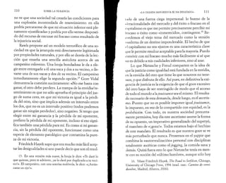 11 0 SOBRE LA VIOLENCIA 
no ve que una sociedad tal crearía las condiciones para 
una explosión incontrolada de resentimiento: en ella 
podría percatarme de que mi situación inferior está ple­namente 
«justificada» y podría por ello verme desposeí­do 
del recurso de excusar mi fracaso como resultado de 
la injusticia social. 
Rawls propone así un modelo terrorífico de una so­ciedad 
en que la jerarquía está directamente legitimada 
por propiedades naturales, y por ello se desvía de la lec­ción 
que enseña una sencilla anécdota acerca de un 
campesino esloveno. Una bruja bondadosa le da a ele­gir 
entre entregarle a él una vaca y dos a su vecino, o lle­varse 
una de sus vacas y dos de su vecino. El campesino 
inmediatamente elige la segunda opción.15 Gore Vidal 
demuestra la cuestión sucintamente: «No me basta con 
ganar, el otro debe perder». La trampa de la envidia/re-sentimiento 
es que no sólo aprueba el principio del jue­go 
de suma cero, en que mi victoria es igual a la pérdi­da 
del otro, sino que implica además un intervalo entre 
los dos, que no es un intervalo positivo (todos podemos 
ganar sin ningún perdedor), sino negativo. Si tengo que 
elegir entre mi ganancia y la pérdida de mi oponente, 
prefiero la pérdida de mi oponente, incluso si eso signi­fica 
también una pérdida para mí. Es como si mi ganan­cia, 
sin la pérdida del oponente, funcionase como una 
especie de elemento patológico que contamina la pure­za 
de mi victoria. 
Friedrich Hayek supo que era mucho más fácil acep­tar 
las desigualdades si uno puede decir que son el resul- 
15. En una versión más suave, la bruja le dice: «Te daré lo 
que quieras, pero te advierto, ¡se lo daré por duplicado a tu veci­no! 
». El campesino, con una sonrisa malévola, le dice: «¡Arrán­came 
un ojo!». 
«LA OLEADA SANGRIENTA SE HA DESATADO» 111 
indo de una fuerza ciega impersonal: lo bueno de la 
<· i rracionalidad» del mercado y del éxito o fracaso en el 
capitalismo es que me permite precisamente percibir mi 
I rncaso o éxito como «inmerecido», contingente.16 Re­cordemos 
el viejo tema del mercado como la versión 
moderna de un destino imponderable. El hecho de que 
el capitalismo no sea «justo» es una característica clave 
que le permite resultar aceptable para la mayoría. Puedo 
convivir con mi fracaso mucho más fácilmente si sé que 
no es debido a mis cualidades inferiores, sino al azar. 
Lo que Nietzsche y Freud comparten es la idea de 
que la justicia como igualdad está fundada en la envidia, 
en la envidia del otro que tiene lo que nosotros no tene­mos, 
y que disfruta de ello. Así pues, en definitiva la exi­gencia 
de justicia es la exigencia de que el goce excesivo 
del otro haya de ser restringido de modo que el acceso 
de todo el mundo a la jouissance sea el mismo. El resulta­do 
necesario de esta demanda, desde luego, es el ascetis­mo. 
Puesto que no es posible imponer igual jouissance, 
lo impuesto, en vez de lo compartido con equidad, es la 
prohibición. Con todo, en nuestra sociedad presunta­mente 
permisiva, hoy día este ascetismo asume la forma 
de su opuesto, un imperativo generalizado del superyó, 
el mandato de «¡goza!». Todos estamos bajo el hechizo 
de este mandato. El resultado es que nuestro goce se ve 
más perturbado que nunca. Pensemos en el yuppie que 
combina la «autorrealización» personal con disciplinas 
totalmente ascéticas como el jogging, la comida sana y 
demás. Quizá fuera esto lo que Nietzsche tenía en men­te 
con su noción del «último hombre», aunque sólo hoy 
16. Véase Friedrich Hayek, The Road to Serfdom, Chicago, 
University of Chicago Press, 1994 (trad. cast.: Camino de servi­dumbre, 
Madrid, Alianza, 2006). 
 