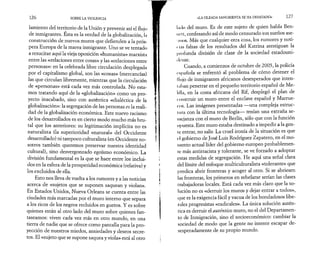 126 SOBRE LA VIOLENCIA 
lamiento del territorio de la Unión y prevenir así el flujo 
de inmigrantes. Esta es la verdad de la globalización, I j i 
construcción de nuevos muros que defienden a la prós­pera 
Europa de la marea inmigrante. Uno se ve tentado 
a resucitar aquí la vieja oposición «humanista» marxista 
entre las «relaciones entre cosas» y las «relaciones entre 
personas»: en la celebrada libre circulación desplegada 
por el capitalismo global, son las «cosas» (mercancías) 
las que circulan libremente, mientras que la circulación 
de «personas» está cada vez más controlada. No esta­mos 
tratando aquí de la «globalización» como un pro­yecto 
inacabado, sino con auténtica «dialéctica de la 
globalización»: la segregación de las personas es la reali­dad 
de la globalización económica. Este nuevo racismo 
de los desarrollados es en cierto modo mucho más bru­tal 
que los anteriores: su legitimación implícita no es 
naturalista (la superioridad «natural» del Occidente 
desarrollado) ni tampoco culturalista (en Occidente no­sotros 
también queremos preservar nuestra identidad 
cultural), sino desvergonzado egoísmo económico. La 
división fundamental es la que se hace entre los inclui­dos 
en la esfera de la prosperidad económica (relativa) y 
los excluidos de ella. 
Esto nos lleva de vuelta a los rumores y a las noticias 
acerca de «sujetos que se suponen saquean y violan». 
En Estados Unidos, Nueva Orleans se cuenta entre las 
ciudades más marcadas por el muro interno que separa 
a los ricos de los negros recluidos en guetos. Y es sobre 
quienes están al otro lado del muro sobre quienes fan­taseamos: 
viven cada vez más en otro mundo, en una 
tierra de nadie que se ofrece como pantalla para la pro­yección 
de nuestros miedos, ansiedades y deseos secre­tos. 
El «sujeto que se supone saquea y viola» está al otro 
«LA OLEADA SANGRIENTA SE HA DESATADO» 127 
Lulo del muro. Es de este sujeto de quien habla Ben­nen, 
confesando así de modo censurado sus sueños ase­ónos. 
Más que cualquier otra cosa, los rumores y noti-t 
ms falsas de los resultados del Katrina atestiguan la 
I »rotunda división de clase de la sociedad estadouni­dense. 
Cuando, a comienzos de octubre de 2005, la policía 
española se enfrentó al problema de cómo detener el 
llujo de inmigrantes africanos desesperados que inten­taban 
penetrar en el pequeño territorio español de Me-lilla, 
en la costa africana del Rif, desplegó el plan de 
construir un muro entre el enclave español y Marrue­cos. 
Las imágenes presentadas —una compleja estruc­tura 
con la última tecnología— tenían una extraña se­mejanza 
con el muro de Berlín, sólo que con la función 
opuesta. Este muro estaba destinado a impedir a la gen­te 
entrar, no salir. La cruel ironía de la situación es que 
(4 gobierno de José Luis Rodríguez Zapatero, en el mo­mento 
actual líder del gobierno europeo probablemen­te 
más antirracista y tolerante, se ve forzado a adoptar 
estas medidas de segregación. He aquí una señal clara 
del límite del enfoque multiculturalista «tolerante» que 
predica abrir fronteras y acoger al otro. Si se abriesen 
las fronteras, los primeros en rebelarse serían las clases 
trabajadoras locales. Está cada vez más claro que la so­lución 
no es «derruir los muros y dejar entrar a todos», 
que es la exigencia fácil y vacua de los bondadosos libe­rales 
progresistas «radicales». La única solución autén­tica 
es derruir el auténtico muro, no el del Departamen­to 
de Inmigración, sino el socioeconómico: cambiar la 
sociedad de modo que la gente no intente escapar de­sesperadamente 
de su propio mundo. 
 