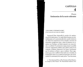 CAPITULO 
__________ 4 
Presto 
Antinomias de la razón tolerante 
¿Lib e ra l ism o o f u n d am e n t a l ism o ? 
¡Una p la g a e n las casas d e a m b o s ! 
Immanuel Kant desarrolló la noción de «antino­mias 
de la razón pura». La razón finita humana cae ine­vitablemente 
en la autocontradicción cuando intenta ir 
más allá de la experiencia de los sentidos concretos al 
responder a preguntas como: ¿tiene el universo un co­mienzo 
en el tiempo, un límite espacial, una causa ini­cial, 
o es infinito? La antinomia surge porque es posible 
construir argumentos válidos para ambas partes de la 
pregunta: podemos demostrar de forma concluyente 
que el universo es finito y que es infinito. Kant argu­menta 
que si este conflicto de la razón no se resuelve, la 
humanidad caerá en un estéril escepticismo que él de­nominó 
la «eutanasia de la razón pura».1 Las reacciones 
1. Véase Immanuel Kant, «The Antinomy of Pure Reason», 
en Critique of Pure Reason: The Trascendental Dialectic (trad. 
 