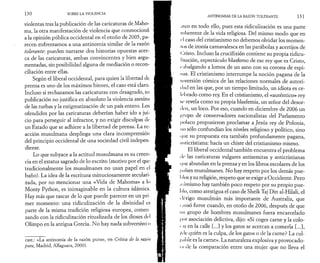 1 3 0 SOBRE LA VIOLENCIA 
violentas tras la publicación de las caricaturas de Maho­ma, 
la otra manifestación de violencia que conmocionó 
a la opinión pública occidental en el otoño de 2005, pa­recen 
enfrentarnos a una antinomia similar de la razón 
tolerante·, pueden narrarse dos historias opuestas acer­ca 
de las caricaturas, ambas convincentes y bien argu­mentadas, 
sin posibilidad alguna de mediación o recon­ciliación 
entre ellas. 
Según el liberal occidental, para quien la libertad de 
prensa es uno de los máximos bienes, el caso está claro. 
Incluso si rechazamos las caricaturas con desagrado, su 
publicación no justifica en absoluto la violencia asesina 
de las turbas y la estigmatización de un país entero. Los 
ofendidos por las caricaturas deberían haber ido a jui­cio 
para perseguir al infractor, y no exigir disculpas de: 
un Estado que se adhiere a la libertad de prensa. La re­acción 
musulmana despliega una clara incomprensión 
del principio occidental de una sociedad civil indepen­diente. 
Lo que subyace a la actitud musulmana es su creen­cia 
en el estatus sagrado de lo escrito (motivo por el que: 
tradicionalmente los musulmanes no usan papel en el 
baño). La idea de la escritura minuciosamente seculari­zada, 
por no mencionar una «Vida de Mahoma» a lo 
Monty Python, es inimaginable en la cultura islámica. 
Hay más que rascar de lo que puede parecer en un pri­mer 
momento: una ridiculización de la divinidad es 
parte de la misma tradición religiosa europea, comen 
zando con la ridiculización ritualizada de los dioses del 
Olimpo en la antigua Grecia. No hay nada subversivo o 
cast.: «La antinomia de la razón pura», en Crítica de la razón 
pura, Madrid, Alfaguara, 2000). 
ANTINOMIAS DE LA RAZÓN TOLERANTE 1 3 1 
¡íleo en todo ello, pues esta ridiculización es una parte 
inherente de la vida religiosa. Del mismo modo que en 
el caso del cristianismo no debemos olvidarlos momen-los 
de ironía carnavalesca en las parábolas y acertijos de 
( ! risto. Incluso la crucifixión contiene su propia ridicu- 
Ii/ación, espectáculo blasfemo de ese rey que es Cristo, 
rebalgando a lomos de un asno con su corona de espi­nas. 
El cristianismo interrumpe la noción pagana de la 
inversión cómica de las relaciones normales de autori-t 
lad en las que, por un tiempo limitado, un idiota es ce­lebrado 
como rey. En el cristianismo, el «auténtico» rey 
se revela como su propia blasfemia, un señor del desor- 
( Icn, un loco. Por eso, cuando en diciembre de 2006 un 
Kt'iipo de conservadores nacionalistas del Parlamento 
polaco propusieron proclamar a Jesús rey de Polonia, 
no sólo confundían los niveles religioso y político, sino 
<1 ue su propuesta era también profundamente pagana, 
nnticristiana: hacía un chiste del cristianismo mismo. 
El liberal occidental también encuentra el problema 
i le las caricaturas vulgares antisemitas y anticristianas 
« μ ie abundan en la prensa y en los libros escolares de los 
I »aises musulmanes. No hay respeto por los demás pue- 
I 'los y su religión, respeto que se exige a Occidente. Pero 
asimismo hay también poco respeto por su propio pue­blo, 
como atestigua el caso de Sheik Taj D in al-Hilali, el 
i Irrigo musulmán más importante de Australia, que 
i .itisó furor cuando, en otoño de 2006, después de que 
un grupo de hombres musulmanes fuera encarcelado 
por asociación delictiva, dijo: «Si coges carne y la colo- 
I .is en la calle [...] y los gatos se acercan a comerla [...], 
Λ le quién es la culpa, de los gatos o de la carne? La cul- 
I ul >le es la carne». La naturaleza explosiva y provocado- 
ι,ι de la comparación entre una mujer que no lleva el 
 