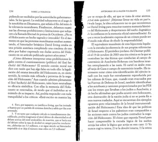 1 3 4 SOBRE LA VIOLENCIA 
pidiendo ser recibidos por las autoridades gubernamei i 
tales. Se les ignoró. La realidad subyacente es el auge de 
la xenofobia en Dinamarca, que señala el fin del mito de 
la tolerancia escandinava. Finalmente, debemos exami­nar 
las diversas prohibiciones y limitaciones que subya-cen 
a la llamada libertad de prensa de Occidente. ¿No es 
el Holocausto un hecho sagrado e intocable? En el mo­mento 
en que las protestas musulmanas estaban aumen­tando, 
el historiador británico David Irving estaba en 
una prisión austríaca cumpliendo una condena de tres 
años por haber expresado sus dudas acerca del Holo­causto 
en un artículo publicado quince años antes.4 
¿Cómo debemos interpretar estas prohibiciones le­gales 
contra el cuestionamiento (público) del (los) he-cho( 
s) del Holocausto? El sentido común moral nos 
dice con razón que hay algo falso en todo ello: la legali­zación 
del estatus intocable del Holocausto es, en cierto 
sentido, la versión más refinada y perversa de la nega­ción 
del Holocausto.5 Aun cuando admiten plenamente 
el (los) hecho(s) del Holocausto, tales leyes neutralizan 
su eficacia simbólica. Con ellas la memoria del Holo­causto 
se externaliza, de modo que el individuo se ve 
eximido de su impacto. Así, podría responder con toda 
tranquilidad a los críticos: «Está escrito en nuestra ley, 
4. Esto, por supuesto, no justifica a Irving, que fue invitado 
a Austria por un partido de extrema derecha y sabía que iba a ser 
arrestado. 
5. Y en tanto que cualquier cálculo es inmediatamente des­calificado, 
podría imaginarse el nivel último de obscenidad en el 
debate acerca del nivel «tolerable» de muertos, que se haría eco 
del debate sobre la tasa de alcohol en sangre para los conducto­res; 
¿deberían ser 5,5 millones, o se sigue siendo un historiador 
respetable si se deja el número «tan sólo» en 5,3 millones? 
ANTINOMIAS DE LA RAZÓN TOLERANTE 1 3 5 
i|iic se ocupa de ello, así que se trata de estar atentos. 
,í(.)ué más quieren? ¡Déjenme llevar mi vida en paz!». 
I Irsele luego, la idea subyacente no es que necesitemos 
mi David Irving para resucitar nuestra memoria histori­en 
del Holocausto y despertarnos del sueño dogmático 
i le la confianza en la memoria oficial externa(lizada). Es 
( (tic a veces la admisión expresa de un crimen puede ser 
el modo más eficaz de eludir la responsabilidad. 
El equivalente musulmán de esta hipocresía legalis­mi 
es la extraña incoherencia de sus propias referencias 
;il Holocausto. El periódico jordano Ad-Dustour publi­có 
el 19 de octubre de 2003 una tira cómica en la que se 
mostraban las vías férreas que conducían al campo de 
exterminio de Auschwitz-Birkenau con banderas israe­líes 
reemplazando a las nazis. El cartel en árabe reza: 
«Franja de Gaza o campo de exterminio israelí». (Es in­teresante 
notar cómo esta identificación del ejército is­raelí 
con los nazis fue extrañamente reproducida por 
los colonos de Gaza, que, cuando eran evacuados por 
las Fuerzas de Defensa de Israel, también identificaban 
a los autobuses y camiones proporcionados por las FD I 
con los trenes que llevaban a los judíos a Auschwitz, y 
de hecho afirmaban que podía ocurrir otro holocausto, 
otra destrucción de la nación judía si no se ponía fin a 
esos nuevos traslados. Aquí se encuentran dos ejemplos 
opuestos pero relacionados de la brutal instrumentali-zación 
del Holocausto.) Esta idea de que las políticas 
de Israel respecto a los palestinos eran comparables a 
las acciones nazis contra los judíos contradice la nega­ción 
del Holocausto. El chiste que exponía Freud para 
hacer comprensible la extraña lógica de los sueños 
arroja luz sobre la lógica que actúa en este caso: 1) Yo 
nunca cogí tu tetera; 2) te la devolví intacta; 3) la tetera 
 