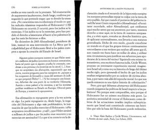 136 SOBRE LA VIOLENCIA 
estaba ya rota cuando me la prestaste. Tal enumeración 
de argumentos incoherentes, desde luego, confirma por 
negación lo que pretende negar: que te devolví la tetera 
rota. ¿No caracteriza esta incoherencia el modo en que 
los radicales islamistas responden al Holocausto? 1) El 
Holocausto no ocurrió; 2) ocurrió, pero los judíos se lo 
merecían; 3) los judíos no se lo merecían, pero han per­dido 
el derecho a lamentarse al hacer a los palestinos lo 
que los nazis les hicieron a ellos. 
En diciembre de 2005 Ahmadinejad, presidente de 
Irán, insinuó en una intervención en La Meca que la 
culpabilidad por el Holocausto llevó a los países euro­peos 
a apoyar la creación del Estado de Israel. 
Algunos países europeos insisten en que Hitler asesi­nó 
a millones de judíos inocentes en hornos crematorios, 
hasta tal punto que si alguien prueba lo contrario, con­denan 
a esa persona y la encierran en la cárcel. [...] Aun­que 
no aceptemos esa afirmación, suponiendo que sea 
cierta, nuestra pregunta para los europeos es: ¿apoyan a 
los ocupantes de Jerusalén a causa del asesinato de judí­os 
que perpetró Hitler? [...] Si los europeos son hones­tos, 
deberían dar una parte de su territorio (Alemania, 
Austria u otros países) a los sionistas, y así los sionistas 
podrían establecer su Estado en Europa. Ofreced parte 
de Europa, y nosotros lo apoyaremos. 
Esa afirmación es repugnante pero a la vez acierta 
en algo. La parte repugnante es, desde luego, la nega­ción 
del Holocausto y algo más problemático, la insi­nuación 
de que los judíos merecían el Holocausto. («No 
aceptamos esta afirmación»: ¿cuál?, ¿que Hitler asesinó 
a millones de judíos o que los judíos eran inocentes y no 
merecían ser asesinados?) Lo que sí es correcto en la de­ANTINOMIAS 
DE LA RAZÓN TOLERANTE 137 
claración citada es el recuerdo de la hipocresía europea: 
los europeos pretendían expiar su culpa con la tierra de 
otro pueblo. Así que cuando el portavoz del gobierno is­raelí 
Ra’anan Gissin respondió a Ahmadinejad: «Permí­tame 
recordarle, señor Ahmadinejad, que estábamos 
aquí mucho antes que sus ancestros; por tanto, tenemos 
derecho a estar aquí, en la tierra de nuestros antepasa­dos, 
y a vivir aquí», evocaba un derecho histórico que, 
de aplicarse universalmente, nos llevaría a una matanza 
generalizada. Dicho de otro modo, ¿puede concebirse 
un mundo en el que los grupos étnicos continuamente 
«recordasen» a sus vecinos que estaban allí antes que él, 
aun cuando eso fuera hace un millar de años, y utilizar 
esta circunstancia para justificar sus esfuerzos para apo­derarse 
de la tierra del vecino? Siguiendo este mismo ra­zonamiento, 
una escritora francesa judía, Cécile Winter, 
propuso un interesante experimento mental: imagine­mos 
Israel tal y como es y su historia a lo largo del último 
medio siglo, pero ignorando el hecho de que los judíos 
estaban estigmatizados por su carácter de víctima abso­luta, 
y por tanto más allá del reproche moral. Lo que nos 
queda entonces es una típica historia de colonización.6 
Pero ¿por qué debemos abstraemos del Holocausto 
cuando juzgamos las políticas de Israel respecto a los pa­lestinos? 
No porque sean comparables, sino porque el 
Holocausto fue un crimen muchísimo más grave. La 
auténtica necesidad de evocar el Holocausto como de­fensa 
de las actuaciones israelíes implica subrepticia­mente 
que Israel está cometiendo crímenes tan horri­bles 
que sólo la baza del Holocausto puede redimirlos. 
6. Véase Alain Badiou y Cecile Winter, Circonstances, vol. 
3, Portées du mot «juif», Paris, Leo Scheer, 2005. 
 