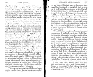 1 3 8 SOBRE LA VIOLENCIA 
¿Significa esto que uno deba ignorar el Holocausto 
cuando se enfrenta a la política actual, puesto que cual­quier 
uso del mismo para legitimar los actos políticos 
equivale a una instrumentalización obscena? Tal proce­der, 
sin embargo, se acerca demasiado a la obscenidad 
(pseudo)izquierdista según la cual cualquier mención del 
Holocausto en el discurso político actual es un fraude, 
una manipulación para ocultar los crímenes israelíes 
contra los palestinos (o, más generalmente, para minimi­zar 
el no menos terrible sufrimiento del tercer mundo, 
donde la referencia al Holocausto permite a los coloniza­dores 
presentarse como las víctimas auténticas y definiti­vas). 
Nos vemos entonces atrapados en una antinomia 
kantiana (aunque podría ser demasiado obsceno deno­minar 
a esto «la antinomia de la razón del Holocausto»): 
si bien toda referencia positiva al Holocausto supone 
una instrumentalización, la reducción de cualquier refe­rencia 
al Holocausto a tal instrumentalización (por ejem­plo, 
la imposición de silencio total acerca del Holocausto 
en el discurso político) es no menos inaceptable. 
Pero quizás esta referencia a Kant proporciona tam­bién 
una solución: según la argumentación kantiana del 
«uso negativo de la razón» como el único legítimo cuan­do 
se trata del noúmeno, deberíamos limitar su uso al as­pecto 
negativo. La única referencia permitida al Holo­causto 
debería ser la negativa. El Holocausto no debería 
ser evocado para justificar o legitimar medidas políticas, 
sino tan sólo para deslegitimar (algunas) medidas, para 
imponer limitaciones a nuestros actos políticos. Está 
justificado condenar actos que despliegan una hybris 
cuya expresión extrema fue el Holocausto. 
¿Y si en tal caso las caricaturas del islam no fueran 
más que manifestaciones violentas antidanesas que ofre- 
ANTINOMIAS DE LA RAZÓN TOLERANTE 1 3 9 
cen una imagen ridicula del islam perfectamente adap- 
I- i ada al cliché occidental? La ironía final, desde luego, es 
que la ira de las turbas musulmanas se dirigió hacia la 
I Europa que contiene a los antiislámicos, como la cono- 
I cida periodista Oriana Fallaci, que murió en septiembre 
de 2006, percibida incluso como demasiado tolerante 
hacia el islam. Y, dentro de Europa, contra Dinamarca, 
parte del propio modelo de tolerancia que representa 
Escandinavia. Esta constelación reproduce a la perfec­ción 
la paradoja del superyó: cuanto más obedeces lo 
que el otro exige de ti, más culpable te sientes. Es como 
si cuanto más toleraras el islam, mayor fuera la presión 
que ejerce sobre ti. 
Oriana Fallaci era la mujer intolerante que actuaba 
como síntoma de los hombres tolerantes. En los libros 
escritos en sus últimos años, rompió dos reglas cardina­les: 
su escritura era apasionada y plenamente compro­metida, 
y despreciaba totalmente el mantra política­mente 
correcto del respeto por el otro.7 Fallaci sostenía 
que la continua guerra contra el terror no era un cho­que 
de civilizaciones, sino un choque entre civilización 
y barbarie. El enemigo no es el uso indebido del islam 
en términos políticos, sino el islam mismo. El peligro 
que acecha desde dentro es la actitud predominante en 
Europa. Su tesis es que Europa había capitulado espiri­tualmente: 
preocupada por hacer valer su identidad 
cultural y política, se trata a sí misma como una provin­cia 
del islam. En repetidas ocasiones Fallaci llama la 
7. Véase Oriana Fallad, The Rage and the Pride, Nueva 
York, Rizzoli, 2002 (trad. cast.: La rabia y el orgullo, Madrid, La 
Esfera de los Libros, 2002); The Force o f Reason, Nueva York, 
Rizzoli, 2006 (trad. cast.: La fuerza de la razón, Madrid, La Esfe­ra 
de los Libros, 2005). 
 
