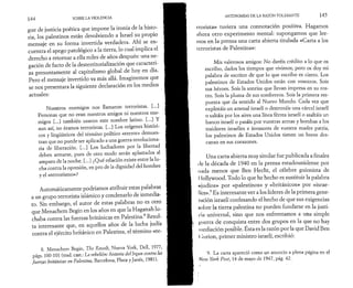 144 SOBRE LA VIOLENCIA 
gue de justicia poética que impone la ironía de la histo­ria, 
los palestinos están devolviendo a Israel su propio 
mensaje en su forma invertida verdadera. Ahí se en­cuentra 
el apego patológico a la tierra, lo cual implica el 
derecho a retornar a ella miles de años después: una ne­gación 
de facto de la desterritorialización que caracteri­za 
presuntamente al capitalismo global de hoy en día. 
Pero el mensaje invertido va más allá. Imaginemos que 
se nos presentara la siguiente declaración en los medios 
actuales: 
Nuestros enemigos nos llamaron terroristas. [...] 
Personas que no eran nuestros amigos ni nuestros ene­migos 
[...] también usaron este nombre latino. [...] Y 
aun así, no éramos terroristas. [...] Los orígenes históri­cos 
y lingüísticos del término político «terror» demues­tran 
que no puede ser aplicado a una guerra revoluciona­ría 
de liberación. [...] Los luchadores por la libertad 
deben armarse, pues de otro modo serán aplastados al 
amparo de la noche. [...] ¿Qué relación existe entre la lu­cha 
contra la opresión, en pro de la dignidad del hombre 
y el «terrorismo»? 
Automáticamente podríamos atribuir estas palabras 
a un grupo terrorista islámico y condenarlo de inmedia­to. 
Sin embargo, el autor de estas palabras no es otro 
que Menachem Begin en los años en que la Haganah lu­chaba 
contra las fuerzas británicas en Palestina.8 Resul­ta 
interesante que, en aquellos años de la lucha judía 
contra el ejército británico en Palestina, el término «te­8. 
Menachem Begin, The Revolt, Nueva York, Dell, 1977, 
págs. 100-101 (trad. cast.: La rebelión: historia dellrgun contra las 
fuerzas británicas en Palestina, Barcelona, Plaza y Janés, 1981). 
ANTINOMIAS DE LA RAZÓN TOLERANTE 145 
rrorista» tuviera una connotación positiva. Hagamos 
ahora otro experimento mental: supongamos que lee­mos 
en la prensa una carta abierta titulada «Carta a los 
terroristas de Palestina»: 
Mis valerosos amigos: No daréis crédito a lo que os 
escribo, dados los tiempos que vivimos; pero os doy mi 
palabra de escritor de que lo que escribo es cierto. Los 
palestinos de Estados Unidos están con vosotros. Sois 
sus héroes. Sois la sonrisa que llevan impresa en su ros­tro. 
Sois la pluma de sus sombreros. Sois la primera res­puesta 
que da sentido al Nuevo Mundo. Cada vez que 
explotáis un arsenal israelí o destrozáis una cárcel israelí 
o saltáis por los aires una línea férrea israelí o asaltáis un 
banco israelí o pasáis por vuestras armas y bombas a los 
traidores israelíes e invasores de vuestra madre patria, 
los palestinos de Estados Unidos tienen un breve des­canso 
en sus corazones. 
Una carta abierta muy similar fue publicada a finales 
de la década de 1940 en la prensa estadounidense por 
nada menos que Ben Hecht, el célebre guionista de 
I lollywood. Todo lo que he hecho es sustituir la palabra 
«judíos» por «palestinos» y «británicos» por «israe­líes 
».9 Es interesante ver a los líderes de la primera gene­ración 
israelí confesando el hecho de que sus exigencias 
sobre la tierra palestina no pueden fundarse en la justi­cia 
universal, sino que nos enfrentamos a una simple 
guerra de conquista entre dos grupos en la que no hay 
mediación posible. Esta es la razón por la que David Ben 
( ¡urion, primer ministro israelí, escribió: 
9. La carta apareció como un anuncio a plena página en el 
New York Post, 14 de mayo de 1947, pág. 42. 
 