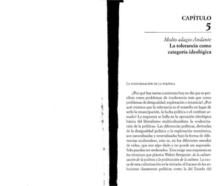 CAPITULO 
_______________________________5 
Molto aâagio-Andante 
La tolerancia como 
categoría ideológica 
La c u l t u r iz a c ió n d e la p o l ít ic a 
¿Por qué hay tantas cuestiones hoy en día que se per­ciben 
como problemas de intolerancia más que como 
problemas de desigualdad, explotación o injusticia? ¿Por 
qué creemos que la tolerancia es el remedio en lugar de 
serlo la emancipación, la lucha política o el combate ar­mado? 
La respuesta se halla en la operación ideológica 
básica del liberalismo multiculturalista: la «culturiza­ción 
de la política». Las diferencias políticas, derivadas 
de la desigualdad política o la explotación económica, 
son naturalizadas y neutralizadas bajo la forma de dife­rencias 
«culturales», esto es, en los diferentes «modos 
de vida», que son algo dado y no puede ser superado. 
Sólo pueden ser «tolerado». Esto exige una respuesta en 
los términos que plantea Walter Benjamin: de la culturi­zación 
de la politica a la politización de la cultura. La cau­sa 
de esta culturización es la retirada, el fracaso de las so­luciones 
claramente políticas como la del Estado del 
 