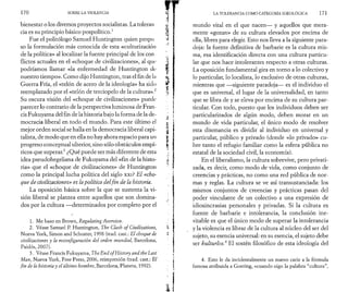 1 7 0 SOBRE LA VIOLENCIA 
bienestar o los diversos proyectos socialistas. La toleran 
cia es su principio básico pospolítico.1 
Fue el politòlogo Samuel Huntington quien propu 
so la formulación más conocida de esta «culturización 
de la política» al localizar la fuente principal de los con ­flictos 
actuales en el «choque de civilizaciones», al qui* 
podríamos llamar «la enfermedad de Huntington de 
nuestro tiempo». Como dijo Huntington, tras el fin de ln 
Guerra Fría, el «telón de acero de la ideología» ha sido 
reemplazado por el «telón de terciopelo de la cultura».2 
Su oscura visión del «choque de civilizaciones» puede· 
parecer lo contrario de la perspectiva luminosa de Fran­cis 
Fukuyama del fin de la historia bajo la forma de la de­mocracia 
liberal en todo el mundo. Para este último el 
mejor orden social se halla en la democracia liberal capi­talista, 
de modo que en ella no hay ahora espacio para un 
progreso conceptual ulterior, sino sólo obstáculos empí­ricos 
que superar.3 ¿Qué puede ser más diferente de esta 
idea pseudohegeliana de Fukuyama del «fin de la histo­ria 
» que el «choque de civilizaciones» de Huntington 
como la principal lucha política del siglo xxi? El «cho­que 
de civilizaciones» es la política del fin de la historia. 
La oposición básica sobre la que se sustenta la vi­sión 
liberal se plantea entre aquellos que son domina­dos 
por la cultura —determinados por completo por el 
1. Me baso en Brown, Regulating Aversion. 
2. Véase Samuel P. Huntington, The Clash o f Civilizations, 
Nueva York, Simon and Schuster, 1998 (trad. cast.: El choque de 
civilizaciones y la reconfiguración del orden mundial, Barcelona, 
Paidós, 2007). 
3. Véase Francis Fukuyama, The End ofHistory and thè Last 
Man, Nueva York, Free Press, 2006, reimpresión (trad. cast.: El 
fin de la historia y el último hombre, Barcelona, Planeta, 1992). 
LA TOLERANCIA COMO CATEGORÍA IDEOLÓGICA 171 
mundo vital en el que nacen— y aquellos que mera­mente 
«gozan» de su cultura elevados por encima de 
ella, libres para elegir. Esto nos lleva a la siguiente para­doja: 
la fuente definitiva de barbarie es la cultura mis­ma, 
esa identificación directa con una cultura particu­lar 
que nos hace intolerantes respecto a otras culturas. 
La oposición fundamental gira en torno a lo colectivo y 
lo particular, lo localista, lo exclusivo de otras culturas, 
mientras que —siguiente paradoja— es el individuo el 
que es universal, el lugar de la universalidad, en tanto 
que se libra de y se eleva por encima de su cultura par­ticular. 
Con todo, puesto que los individuos deben ser 
particularizados de algún modo, deben morar en un 
mundo de vida particular, el único modo de resolver 
esta disonancia es dividir al individuo en universal y 
particular, público y privado (donde «lo privado» cu­bre 
tanto el refugio familiar como la esfera pública no 
estatal de la sociedad civil, la economía). 
En el liberalismo, la cultura sobrevive, pero privati­zada, 
es decir, como modo de vida, como conjunto de 
creencias y prácticas, no como una red pública de nor­mas 
y reglas. La cultura se ve así transustanciada: los 
mismos conjuntos de creencias y prácticas pasan del 
poder vinculante de un colectivo a una expresión de 
idiosincrasias personales y privadas. Si la cultura es 
fuente de barbarie e intolerancia, la conclusión ine­vitable 
es que el único modo de superar la intolerancia 
y la violencia es librar de la cultura al núcleo del ser del 
sujeto, su esencia universal: en su esencia, el sujeto debe 
ser kulturlos.4 El sostén filosófico de esta ideología del 
4. Esto le da incidentalmente un nuevo cariz a la fórmula 
famosa atribuida a Goering, «cuando oigo la palabra “cultura”, 
 