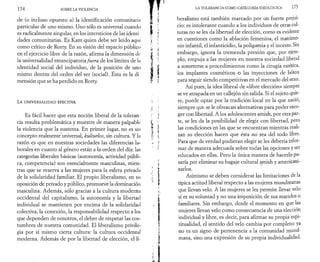 17 4 SOBRE LA VIOLENCIA 
de (o incluso opuesto a) la identificación comunitaria 
particular de uno mismo. Uno sólo es universal cuando 
es radicalmente singular, en los intersticios de las identi 
dades comunitarias. Es Kant quien debe ser leído aquí 
como crítico de Rorty. En su visión del espacio público 
en el ejercicio libre de la razón, afirma la dimensión de­là 
universalidad emancipatoria fuera de los límites de la 
identidad social del individuo, de la posición de uno 
mismo dentro del orden del ser (social). Esta es la di 
mensión que se ha perdido en Rorty. 
La UNIVERSALIDAD EFECTIVA 
Es fácil hacer que esta noción liberal de la toleran ­cia 
resulta problemática y muestre de manera palpable 
la violencia que la sustenta. En primer lugar, no es 1111 
concepto realmente universal, kulturlos, sin cultura. Y la 
razón es que en nuestras sociedades las diferencias la­borales 
en cuanto al género están a la orden del día: las 
categorías liberales básicas (autonomía, actividad públi­ca, 
competencia) son esencialmente masculinas, mien­tras 
que se reserva a las mujeres para la esfera privada 
de la solidaridad familiar. El propio liberalismo, en su 
oposición de privado y público, promueve la dominación 
masculina. Además, sólo gracias a la cultura moderna 
occidental del capitalismo, la autonomía y la libertad 
individual se mantienen por encima de la solidaridad 
colectiva, la conexión, la responsabilidad respecto a los 
que dependen de nosotros, el deber de respetar las cos­tumbres 
de nuestra comunidad. El liberalismo privile­gia 
por sí mismo cierta cultura: la cultura occidental 
moderna. Además de por la libertad de elección, el li­LA 
TOLERANCIA COMO CATEGORÍA IDEOLÓGICA 175 
beralismo está también marcado por un fuerte prejui­cio: 
es intolerante cuando a los individuos de otras cul­turas 
no se les da libertad de elección, como es evidente 
en cuestiones como la ablación femenina, el matrimo­nio 
infantil, el infanticidio, la poligamia y el incesto. Sin 
embargo, ignora la tremenda presión que, por ejem­plo, 
empuja a las mujeres en nuestra sociedad liberal 
a someterse a procedimientos como la cirugía estética, 
los implantes cosméticos o las inyecciones de bótox 
para seguir siendo competitivas en el mercado del sexo. 
Así pues, la idea liberal de «libre elección» siempre 
se ve atrapada en un callejón sin salida. Si el sujeto quie­re, 
puede optar por la tradición local en la que nació, 
siempre qufc se le ofrezcan alternativas para poder esco­ger 
con libertad. A los adolescentes amish, por otra par­te, 
se les da la posibilidad de elegir con libertad, pero 
las condiciones en las que se encuentran mientras reali­zan 
su elección hacen que ésta no sea del todo libre. 
Para que de verdad pudieran elegir se les debería infor­mar 
de manera adecuada sobre todas las opciones y ser 
educados en ellas. Pero la única manera de hacerlo pa­saría 
por eliminar su bagaje cultural amish y americani­zarlos. 
Asimismo se deben considerar las limitaciones de la 
típica actitud liberal respecto a las mujeres musulmanas 
que llevan velo. A las mujeres se les permite llevar velo 
si es su voluntad y no una imposición de sus maridos o 
familiares. Sin embargo, desde el momento en que las 
mujeres llevan velo como consecuencia de una elección 
individual y libre, es decir, para afirmar su propia espi­ritualidad, 
el sentido del velo cambia por completo: ya 
no es un signo de pertenencia a la comunidad musul­mana, 
sino una expresión de su propia individualidad. 
 