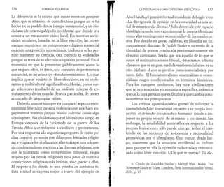 1 7 6 SOBRE LA VIOLENCIA 
La diferencia es la misma que existe entre un granjero 
chino que se alimenta de comida china porque así se ha 
hecho en su pueblo desde tiempo inmemorial, y un ciu­dadano 
de una megalópolis occidental que decide ir a 
comer a un restaurante chino local. En nuestras socie­dades 
seculares, basadas en la libre elección, las perso­nas 
que mantienen un compromiso religioso sustancial 
están en una posición subordinada. Incluso si se les per­mite 
mantener su creencia, esta creencia es «tolerada» 
porque se trata de su elección u opinión personal. En el 
momento en que la presentan públicamente como lo 
que es para ellos, es decir, una cuestión de pertenencia 
sustancial, se les acusa de «fundamentalismo». Lo cual 
implica que el «sujeto de libre elección», en su «tole­rante 
» y multicultural significado occidental, puede sur­gir 
sólo como resultado de un violento proceso de ex­trañamiento 
de un mundo de vida particular, de un ser 
arrancado de las propias raíces. 
Debería tenerse siempre en cuenta el aspecto enor­memente 
liberador de esta violencia que nos hace ex­perimentar 
nuestro propio marco cultural como algo 
contingente. No olvidemos que el liberalismo surgió en 
Europa después de la catástrofe de la guerra de los 
Treinta Años que enfrentó a católicos y protestantes. 
Fue una respuesta a la angustiosa pregunta de cómo po­dían 
convivir personas con diferentes lealtades religio­sas 
y exigía de los ciudadanos algo más que una toleran­cia 
condescendiente respecto a las diversas religiones, más 
que la tolerancia como compromiso temporal: exigía 
respeto por las demás religiones no a pesar de nuestras 
convicciones religiosas más íntimas, sino gracias a ellas. 
El respeto a los demás es una prueba de auténtica fe. 
Esta actitud se expresa mejor a través del ejemplo de 
LA TOLERANCIA COMO CATEGORÍA IDEOLÓGICA 1 7 7 
Abu Hanifa, el gran intelectual musulmán del siglo xvm: 
«La divergencia de opinión en la comunidad es una se­ñal 
de misericordia divina».6 Sólo dentro de este espacio 
ideológico puede uno experimentar la propia identidad 
como algo contingente y «construido» de forma discur­siva. 
Por decirlo en pocas palabras, en filosofía no en­contramos 
el discurso de Judith Butler o su teoría de la 
identidad de género producida performativamente sin 
el sujeto cartesiano. Sea lo que sea aquello de lo que se 
acuse al multiculturalismo liberal, deberíamos admitir 
al menos que es en gran medida «antiesencialista»: es su 
otro bárbaro el que se percibe como esencialista y, por 
tanto, falso. El fundamentalismo «naturaliza» o «esen-cializa 
» rasgos condicionados en términos históricos. 
Para los europeos modernos, hay otras civilizaciones 
que se ven atrapadas en su cultura específica, mientras 
que de la suya piensan que es flexible y que cambia cons­tantemente 
sus presupuestos. 
Los críticos «poscoloniales» gustan de subrayar la 
insensibilidad del liberalismo respecto a su propia limi­tación: 
al defender los derechos humanos tiende a im­poner 
su propia versión de sí mismo a los demás. Sin 
embargo, la sensibilidad autorreflexiva respecto a las 
propias limitaciones sólo puede emerger sobre el tras­fondo 
de las nociones de autonomía y racionalidad 
promovidas por el liberalismo. Uno puede, desde lue­go, 
mantener que la situación occidental es incluso 
peor porque en ella la opresión es borrada y enmasca­rada 
como libre elección. (¿De qué te quejas? Tú ele- 
6. Citado de Ziauddin Sardar y Merryl Wyn Davies, The 
Nonsense Guide to Islam, Londres, New Internationalist/Verso, 
2004, p. 77. 
 