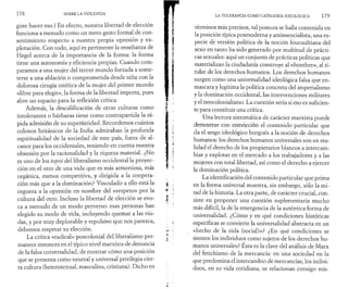 1 7 8 SOBRE LA VIOLENCIA 
giste hacer eso.) En efecto, nuestra libertad de elección 
funciona a menudo como un mero gesto formal de con­sentimiento 
respecto a nuestra propia opresión y ex­plotación. 
Con todo, aquí es pertinente la enseñanza de 
Hegel acerca de la importancia de la forma: la forma 
tiene una autonomía y eficiencia propias. Cuando com­paramos 
a una mujer del tercer mundo forzada a some­terse 
a una ablación o comprometida desde niña con la 
dolorosa cirugía estética de la mujer del primer mundo 
«libre para elegir», la forma de la libertad importa, pues 
abre un espacio para la reflexión crítica. 
Además, la descalificación de otras culturas como 
intolerantes o bárbaras tiene como contrapartida la rá­pida 
admisión de su superioridad. Recordemos cuántos 
colonos británicos de la India admiraban la profunda 
espiritualidad de la sociedad de este país, fuera de al­cance 
para los occidentales, teniendo en cuenta nuestra 
obsesión por la racionalidad y la riqueza material. ¿No 
es uno de los topoi del liberalismo occidental la proyec­ción 
en el otro de una vida que es más armoniosa, más 
orgánica, menos competitiva, y dirigida a la coopera­ción 
más que a la dominación? Vinculado a ello está la 
ceguera a la opresión en nombre del «respeto» por la 
cultura del otro. Incluso la libertad de elección se evo­ca 
a menudo de un modo perverso: esas personas han 
elegido su modo de vida, incluyendo quemar a las viu­das, 
y por muy deplorable y repulsivo que nos parezca, 
debemos respetar su elección. 
La crítica «radical» poscolonial del liberalismo per­manece 
entonces en el típico nivel marxista de denuncia 
de la falsa universalidad, de mostrar cómo una posición 
que se presenta como neutral y universal privilegia cier­ta 
cultura (heterosexual, masculina, cristiana). Dicho en 
LA TOLERANCIA COMO CATEGORÍA IDEOLÓGICA 1 7 9 
términos más precisos, tal postura se halla contenida en 
la posición típica posmoderna y antiesencialista, una es­pecie 
de versión política de la noción foucaultiana del 
sexo en tanto ha sido generado por multitud de prácti­cas 
sexuales: aquí un conjunto de prácticas políticas que 
materializan la ciudadanía construye al «hombre», al ti­tular 
de los derechos humanos. Los derechos humanos 
surgen como una universalidad ideológica falsa que en­mascara 
y legitima la política concreta del imperialismo 
y la dominación occidental, las intervenciones militares 
y el neocolonialismo. La cuestión sería si eso es sufi rien - 
te para constituir una crítica. 
Una lectura sintomática de carácter marxista puede 
demostrar con convicción el contenido particular que 
da el sesgo ideológico burgués a la noción de derechos 
humanos: los derechos humanos universales son en rea­lidad 
el derecho de los propietarios blancos a intercam­biar 
y explotar en el mercado a los trabajadores y a las 
mujeres con total libertad, así como el derecho a ejercer 
la dominación política. 
La identificación del contenido particular que prima 
en la forma universal muestra, sin embargo, sólo la mi­tad 
de la historia. La otra parte, de carácter crucial, con­siste 
en proponer una cuestión suplementaria mucho 
más difícil, la de la emergencia de la auténtica forma de 
universalidad. ¿Cómo y en qué condiciones históricas 
específicas se convierte la universalidad abstracta en un 
«hecho de la vida (social)»? ¿En qué condiciones se 
sienten los individuos como sujetos de los derechos hu­manos 
universales? Esta es la clave del análisis de Marx 
del fetichismo de la mercancía: en una sociedad en la 
que predomina el intercambio de mercancías, los indivi­duos, 
en su vida cotidiana, se relacionan consigo mis- 
 