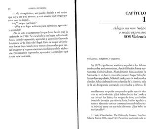 18 SOBRE LA VIOLENCIA 
— No —explicó—, así puedo decirle a mi mujer 
que voy a ver a mi amante, y a mi amante que tengo que 
estar con mi mujer... 
—¿Y luego, qué hace? 
— ¡Voy a un lugar solitario para aprender, aprender 
y aprender! 
¿No es esto exactamente lo que hizo Lenin tras la 
catástrofe de 1914? Se escabulló a un lugar solitario de 
Suiza, donde «aprendió, aprendió y aprendió» leyendo 
La ciencia de la lógica de Hegel. Esto es lo que debería­mos 
hacer hoy cuando nos vemos abrumados por tan­tas 
imágenes y representaciones mediáticas de la violen­cia. 
Necesitamos «aprender, aprender y aprender» qué 
causa esta violencia. 
CAPITULO 
________________ 1 
Adagio ma non troppo 
e molto expressivo 
SOS Violencia 
V io l e n c ia : subjetiva y o b jet iv a 
En 1922 el gobierno soviético expulsó a los líderes 
intelectuales anticomunistas, desde filósofos hasta eco­nomistas 
e historiadores. Abandonaron Rusia camino de 
Alemania en un barco conocido como el Buque filosofía. 
Antes de su expulsión, Nikolai Lossky, uno de los forzados 
al exilio, había disfrutado con su familia de la cómoda vida 
de la alta burguesía, contando con criados y niñeras. El 
sencillamente no podía comprender quién querría des­truir 
su modo de vida. ¿Qué habían hecho los Lossky y 
sus chicos? Sus hijos y los amigos de éstos, que habían 
heredado lo mejor que ofrecía Rusia, habían ayudado a 
mejorar el mundo con sus conversaciones sobre literatu­ra, 
música y arte y con sus vidas discretas. ¿Qué había de 
malo en ello?1 
1. Lesley Chamberlain, The Philosophy Steamer, Londres, 
Atlantic Books, 2006, págs 23-24. Para evitar cualquier mala in- 
 