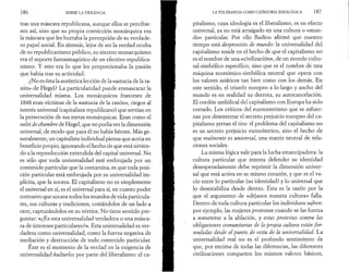186 SOBRE LA VIOLENCIA 
tras una máscara republicana, aunque ellos se percibie­sen 
así, sino que su propia convicción monárquica era 
la máscara que les hurtaba la percepción de su verdade­ro 
papel social. En síntesis, lejos de ser la verdad oculta 
de su republicanismo público, su sincero monarquismo 
era el soporte fantasmagórico de un efectivo republica­nismo. 
Y esto era lo que les proporcionaba la pasión 
que había tras su actividad. 
¿No es ésta la auténtica lección de la «astucia de la ra­zón 
» de Hegel? La particularidad puede enmascarar la 
universalidad misma. Los monárquicos franceses de 
1848 eran víctimas de la «astucia de la razón», ciegos al 
interés universal (capitalista-republicano) que servían en 
la persecución de sus metas monárquicas. Eran como el 
valet de chambre de Hegel, que no podía ver la dimensión 
universal, de modo que para él no había héroes. Más ge­neralmente, 
un capitalista individual piensa que actúa en 
beneficio propio, ignorando el hecho de que está sirvien­do 
a la reproducción extendida del capital universal. No 
es sólo que toda universalidad esté embrujada por un 
contenido particular que la contamina, es que toda posi­ción 
particular está embrujada por su universalidad im­plícita, 
que la socava. El capitalismo no es simplemente 
el universal en sí, es el universal para sí, en cuanto poder 
corrosivo que socava todos los mundos de vida particula­res, 
sus culturas y tradiciones, cortándolos de un lado a 
otro, capturándolos en su vórtice. No tiene sentido pre­guntar: 
«¿Es esta universalidad verdadera o una másca­ra 
de intereses particulares?». Esta universalidad es ver­dadera 
como universalidad, como la fuerza negativa de 
mediación y destrucción de todo contenido particular. 
Este es el momento de la verdad en la exigencia de 
universalidad kulturlos por parte del liberalismo: el ca­LA 
TOLERANCIA COMO CATEGORÍA IDEOLÓGICA 187 
pitalismo, cuya ideología es el liberalismo, es en efecto 
universal, ya no está arraigado en una cultura o «mun­do 
» particular. Por ello Badiou afirmó que nuestro 
tiempo está desprovisto de mundo: la universalidad del 
capitalismo reside en el hecho de que el capitalismo no 
es el nombre de una «civilización», de un mundo cultu-ral- 
simbólico específico, sino que es el nombre de una 
máquina económico-simbólica neutral que opera con 
los valores asiáticos tan bien como con los demás. En 
este sentido, el triunfo europeo a lo largo y ancho del 
mundo es en realidad su derrota, su autocancelación. 
El cordón umbilical del capitalismo con Europa ha sido 
cortado. Los críticos del eurocentrismo que se esfuer­zan 
por desenterrar el secreto prejuicio europeo del ca­pitalismo 
yerran el tiro: el problema del capitalismo no 
es su secreto prejuicio eurocèntrico, sino el hecho de 
que realmente es universal, una matriz neutral de rela­ciones 
sociales. 
La misma lógica vale para la lucha emancipadora: la 
cultura particular que intenta defender su identidad 
desesperadamente debe reprimir la dimensión univer­sal 
que está activa en su mismo corazón, y que es el va­cío 
entre lo particular (su identidad) y lo universal que 
lo desestabiliza desde dentro. Esta es la razón por la 
que el argumento de «déjanos nuestra cultura» falla. 
Dentro de toda cultura particular los individuos sufren: 
por ejemplo, las mujeres protestan cuando se las fuerza 
a someterse a la ablación, y estas protestas contra las 
obligaciones comunitarias de la propia cultura están fo r ­muladas 
desde el punto de vista de la universalidad. La 
universalidad real no es el profundo sentimiento de 
que, por encima de todas las diferencias, las diferentes 
civilizaciones comparten los mismos valores básicos, 
 