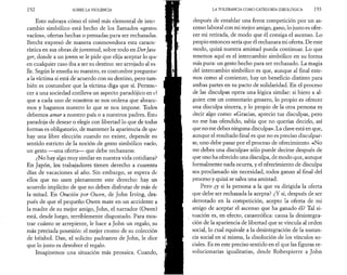192 SOBRE LA VIOLENCIA 
Esto subraya cómo el nivel más elemental de inter 
cambio simbólico está hecho de los llamados «gestos 
vacíos», ofertas hechas o pensadas para ser rechazadas. 
Brecht expresó de manera conmovedora esta caracte­rística 
en sus obras de juventud, sobre todo en Der Jasa 
ger, donde a un joven se le pide que elija aceptar lo qui­en 
cualquier caso iba a ser su destino: ser arrojado al va 
lie. Según le enseña su maestro, es costumbre preguntar 
a la víctima si está de acuerdo con su destino, pero tam­bién 
es costumbre que la víctima diga que sí. Pertene­cer 
a una sociedad conlleva un aspecto paradójico en t-l 
que a cada uno de nosotros se nos ordena que abrace­mos 
y hagamos nuestro lo que se nos impone. Todos 
debemos amar a nuestro país o a nuestros padres. Esta 
paradoja de desear o elegir con libertad lo que de todas 
formas es obligatorio, de mantener la apariencia de que: 
hay una libre elección cuando no existe, depende en 
sentido estricto de la noción de gesto simbólico vacío, 
un gesto —una oferta— que debe rechazarse. 
¿No hay algo muy similar en nuestra vida cotidiana? 
En Japón, los trabajadores tienen derecho a cuarenta 
días de vacaciones al año. Sin embargo, se espera de: 
ellos que no usen plenamente este derecho: hay un 
acuerdo implícito de que no deben disfrutar de más de­là 
mitad. En Oración por Owen, de John Irving, des­pués 
de que el pequeño Owen mate en un accidente a 
la madre de su mejor amigo, John, el narrador (Owen) 
está, desde luego, terriblemente disgustado. Para mos­trar 
cuánto se arrepiente, le hace a John un regalo, su 
más preciada posesión: el mejor cromo de su colección 
de béisbol. Dan, el solícito padrastro de John, le dice 
que lo justo es devolver el regalo. 
Imaginemos una situación más prosaica. Cuando, 
LA TOLERANCIA COMO CATEGORÍA IDEOLÓGICA 193 
después de entablar una feroz competición por un as­censo 
laboral con mi mejor amigo, gano, lo justo es ofre­cer 
mi retirada, de modo que él consiga el ascenso. Lo 
propio entonces sería que él rechazara mi oferta. De este 
modo, quizá nuestra amistad pueda continuar. Lo que 
tenemos aquí es el intercambio simbólico en su forma 
más pura: un gesto hecho para ser rechazado. La magia 
del intercambio simbólico es que, aunque al final este­mos 
como al comienzo, hay un beneficio distinto para 
ambas partes en su pacto de solidaridad. En el proceso 
de las disculpas opera una lógica similar: si hiero a al­guien 
con un comentario grosero, lo propio es ofrecer 
nna disculpa sincera, y lo propio de la otra persona es 
decir algo como: «Gracias, aprecio tus disculpas, pero 
no me has ofendido, sabía que no querías decirlo, así 
que no me debes ninguna disculpa». La clave está en que, 
aunque el resultado final es que no es preciso disculpar­se, 
uno debe pasar por el proceso de ofrecimiento. «No 
me debes una disculpa» sólo puede decirse después de 
que uno ha ofrecido una disculpa, de modo que, aunque 
formalmente nada ocurra, y el ofrecimiento de disculpa 
sea proclamado sin necesidad, todos ganan al final del 
proceso y quizá se salva una amistad. 
Pero ¿y si la persona a la que va dirigida la oferta 
que debe ser rechazada la acepta? ¿Y si, después de ser 
derrotado en la competición, acepto la oferta de mi 
amigo de aceptar el ascenso que ha ganado él? Tal si­tuación 
es, en efecto, catastrófica: causa la desintegra­ción 
de la apariencia de libertad que se vincula al orden 
social, lo cual equivale a la desintegración de la sustan­cia 
social en sí misma, la disolución de los vínculos so­ciales. 
Es en este preciso sentido en el que las figuras re­volucionarias 
igualitarias, desde Robespierre a John 
 