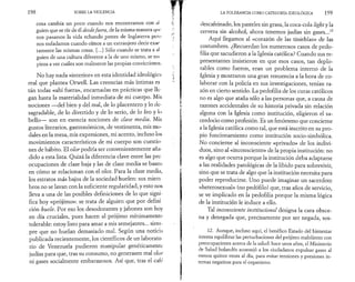 198 SOBRE LA VIOLENCIA 
cosa cambia un poco cuando nos encontramos con al 
guien que se ríe de él desde fuera, de la misma manera qui­nos 
pasamos la vida echando (pestes de Inglaterra peru 
nos enfadamos cuando oímos a un extranjero decir exac 
tamente las mismas cosas. [...] Sólo cuando se trata a al 
guien de una cultura diferente a la de uno mismo, se eni 
pieza a ver cuáles son realmente las propias convicciones, 
No hay nada «interior» en esta identidad ideológica 
real que plantea Orwell. Las creencias más íntimas es 
tán todas «ahí fuera», encarnadas en prácticas que lle­gan 
hasta la materialidad inmediata de mi cuerpo. Mis 
nociones —del bien y del mal, de lo placentero y lo de­sagradable, 
de lo divertido y de lo serio, de lo feo y lo 
bello— son en esencia nociones de clase media. Mis 
gustos literarios, gastronómicos, de vestimenta, mis mo­dales 
en la mesa, mis expresiones, mi acento, incluso los 
movimientos característicos de mi cuerpo son cuestio­nes 
de hábito. El olor podría ser convenientemente aña­dido 
a esta lista. Quizá la diferencia clave entre las pre­ocupaciones 
de clase baja y las de clase media se basen 
en cómo se relacionan con el olor. Para la clase media, 
los estratos más bajos de la sociedad huelen: sus miem 
bros no se lavan con la suficiente regularidad, y esto nos 
lleva a una de las posibles definiciones de lo que signi­fica 
hoy «prójimo»: se trata de alguien que por defini 
ción huele. Por eso los desodorantes y jabones son hoy 
en día cruciales, pues hacen al prójimo mínimamente 
tolerable: estoy listo para amar a mis semejantes... siem­pre 
que no huelan demasiado mal. Según una noticia 
publicada recientemente, los científicos de un laborato 
rio de Venezuela pudieron manipular genéticamente 
judías para que, tras su consumo, no generasen mal olor 
ni gases socialmente embarazosos. Así que, tras el cafe 
LA TOLERANCIA COMO CATEGORÍA IDEOLÓGICA 19 9 
descafeinado, los pasteles sin grasa, la coca-cola light y la 
cerveza sin alcohol, ahora tenemos judías sin gases...12 
Aquí llegamos al «corazón de las tinieblas» de las 
costumbres. ¿Recuerdan los numerosos casos de pedo­filia 
que sacudieron a la Iglesia católica? Cuando sus re­presentantes 
insistieron en que esos casos, tan deplo­rables 
como fueron, eran un problema interno de la 
Iglesia y mostraron una gran renuencia a la hora de co­laborar 
con la policía en sus investigaciones, tenían ra­zón 
en cierto sentido. La pedofilia de los curas católicos 
no es algo que ataña sólo a las personas que, a causa de 
razones accidentales de su historia privada sin relación 
alguna con la Iglesia como institución, eligieron el sa­cerdocio 
como profesión. Es un fenómeno que concierne 
a la Iglesia católica como tal, que está inscrito en su pro­pio 
funcionamiento como institución socio-simbólica. 
No concierne al inconsciente «privado» de los indivi­duos, 
sino al «inconsciente» de la propia institución: no 
es algo que ocurra porque la institución deba adaptarse 
a las realidades patológicas de la libido para sobrevivir, 
sino que se trata de algo que la institución necesita para 
poder reproducirse. Uno puede imaginar un sacerdote 
«heterosexual» (no pedófilo) que, tras años de servicio, 
se ve implicado en la pedofilia porque la misma lógica 
de la institución le induce a ello. 
Tal inconsciente institucional designa la cara obsce­na 
y denegada que, precisamente por ser negada, sos- 
12. Aunque, incluso aquí, el benéfico Estado del bienestar 
intenta equilibrar las perturbaciones del prójimo maloliente con 
preocupaciones acerca de la salud: hace unos años, el Ministerio 
de Salud holandés aconsejó a los ciudadanos expulsar gases al 
menos quince veces al día, para evitar tensiones y presiones in­ternas 
negativas para el organismo. 
 