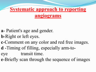 Systematic approach to reporting
angiograms
a- Patient's age and gender.
b-Right or left eyes.
c-Comment on any color and red free images.
d -Timing of filling, especially arm-to-
eye transit time.
e-Briefly scan through the sequence of images
 