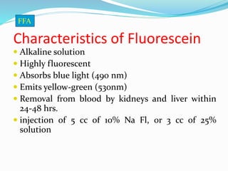 Characteristics of Fluorescein
 Alkaline solution
 Highly fluorescent
 Absorbs blue light (490 nm)
 Emits yellow-green (530nm)
 Removal from blood by kidneys and liver within
24-48 hrs.
 injection of 5 cc of 10% Na Fl, or 3 cc of 25%
solution
FFA
 