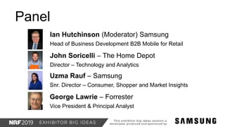 Ian Hutchinson (Moderator) Samsung
Head of Business Development B2B Mobile for Retail
Panel
John Soricelli – The Home Depot
Director – Technology and Analytics
Uzma Rauf – Samsung
Snr. Director – Consumer, Shopper and Market Insights
George Lawrie – Forrester
Vice President & Principal Analyst
 