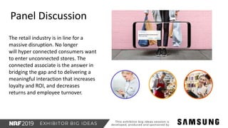 The retail industry is in line for a
massive disruption. No longer
will hyper connected consumers want
to enter unconnected stores. The
connected associate is the answer in
bridging the gap and to delivering a
meaningful interaction that increases
loyalty and ROI, and decreases
returns and employee turnover.
Panel Discussion
 