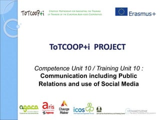 STRATEGIC PARTNERSHIP FOR INNOVATING THE TRAINING
OF TRAINERS OF THE EUROPEAN AGRI-FOOD COOPERATIVES
ToTCOOP+i PROJECT
Competence Unit 10 / Training Unit 10 :
Communication including Public
Relations and use of Social Media
 