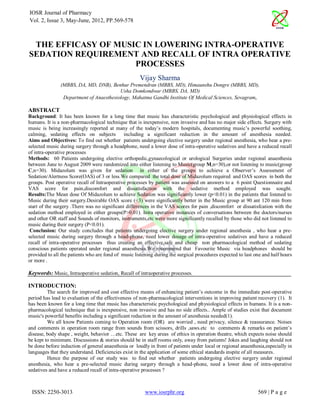 IOSR Journal of Pharmacy
Vol. 2, Issue 3, May-June, 2012, PP.569-578



 THE EFFICASY OF MUSIC IN LOWERING INTRA-OPERATIVE
SEDATION REQUIREMENT AND RECALL OF INTRA OPERATIVE
                     PROCESSES
                                                      Vijay Sharma
               (MBBS, DA, MD, DNB), Benhur Premendran (MBBS, MD), Himaunshu Dongre (MBBS, MD),
                                         Usha Domkondwar (MBBS, DA, MD)
                Department of Anaesthesiology, Mahatma Gandhi Institute Of Medical Sciences, Sevagram,

ABSTRACT
Background: It has been known for a long time that music has characteristic psychological and physiological effects in
humans. It is a non-pharmacological technique that is inexpensive, non invasive and has no major side effects. Surgery with
music is being increasingly reported at many of the today‟s modern hospitals, documenting music‟s powerful soothing,
calming, sedating effects on subjects         including a significant reduction in the amount of anesthesia needed.
Aims and Objectives: To find out whether patients undergoing elective surgery under regional anesthesia, who hear a pre-
selected music during surgery through a headphone, need a lower dose of intra-operative sedatives and have a reduced recall
of intra-operative processes
Methods: 60 Patients undergoing elective orthopedic,gynaecological or urological Surgeries under regional anaesthesia
between June to August 2009 were randomized into either listening to Music(group M,n=30),or not listening to music(group
C,n=30). Midazolum was given for sedation in either of the groups to achieve a Observer‟s Assessment of
Sedation/Alertness Score(OAS) of 3 or less.We compared the total dose of Midazolum required and OAS scores in both the
groups. Post operative recall of Intraoperative processes by patient was assessed on answers to a 6 point Questionnaire and
VAS score for pain,discomfort and dissatisfaction with the sedative method employed was sought.
Results:The Mean dose Of Midazolum to achieve Sedation was significantly lower (p<0.01) in the patients that listened to
Music during their surgery.Desirable OAS score (<3) were significantly better in the Music group at 90 ant 120 min from
start of the surgery .There was no significant differences in the VAS scores for pain ,discomfort or dissatisfcation with the
sedation method employed in either groups(P>0.01). Intra operative instances of conversations between the doctors/nurses
and other OR staff and Sounds of monitors, instruments,etc were more significantly recalled by those who did not listened to
music during their surgery (P<0.01).
 Conclusion: Our study concludes that patients undergoing elective surgery under regional anesthesia , who hear a pre-
selected music during surgery through a head-phone, need lower dosage of intra-operative sedatives and have a reduced
recall of intra-operative processes thus creating an effective,safe and cheap non pharmacological method of sedating
conscious patients operated under regional anaesthesia.We recommend that Favourite Music via headphones should be
provided to all the patients who are fond of music listening during the surgical procedures expected to last one and half hours
or more .

Keywords: Music, Intraoperative sedation, Recall of intraoperative processes.

INTRODUCTION:
         The search for improved and cost effective means of enhancing patient‟s outcome in the immediate post-operative
period has lead to evaluation of the effectiveness of non-pharmacological interventions in improving patient recovery (1). It
has been known for a long time that music has characteristic psychological and physiological effects in humans. It is a non-
pharmacological technique that is inexpensive, non invasive and has no side effects.. Ample of studies exist that document
music's powerful benefits including a significant reduction in the amount of anesthesia needed(1).
         We all know Patients coming to Operation room (OR) are worried , need privacy, silence & reassurance. Noises
and comments in operation room range from sounds from scissors, drills ,saws.etc to comments & remarks on patient‟s
disease, body shape , weight, behavior …etc. These are key areas of ethics in operation theatre, which expects noise should
be kept to minimum. Discussions & stories should be in staff rooms only, away from patients! Jokes and laughing should not
be done before induction of general anaesthesia or loudly in front of patients under local or regional anaesthesia,especially in
languages that they understand. Deficiencies exist in the application of some ethical standards inspite of all measures.
         Hence the purpose of our study was to find out whether patients undergoing elective surgery under regional
anesthesia, who hear a pre-selected music during surgery through a head-phone, need a lower dose of intra-operative
sedatives and have a reduced recall of intra-operative processes ?



 ISSN: 2250-3013                                        www.iosrphr.org                                        569 | P a g e
 