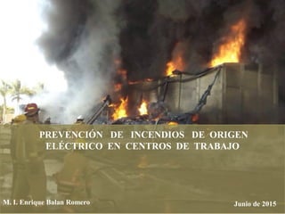 PREVENCIÓN DE INCENDIOS DE ORIGEN
ELÉCTRICO EN CENTROS DE TRABAJO
Junio de 2015M. I. Enrique Balan Romero
 