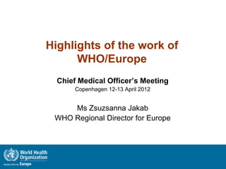Highlights of the work of
      WHO/Europe
  Chief Medical Officer’s Meeting
       Copenhagen 12-13 April 2012


     Ms Zsuzsanna Jakab
 WHO Regional Director for Europe
 