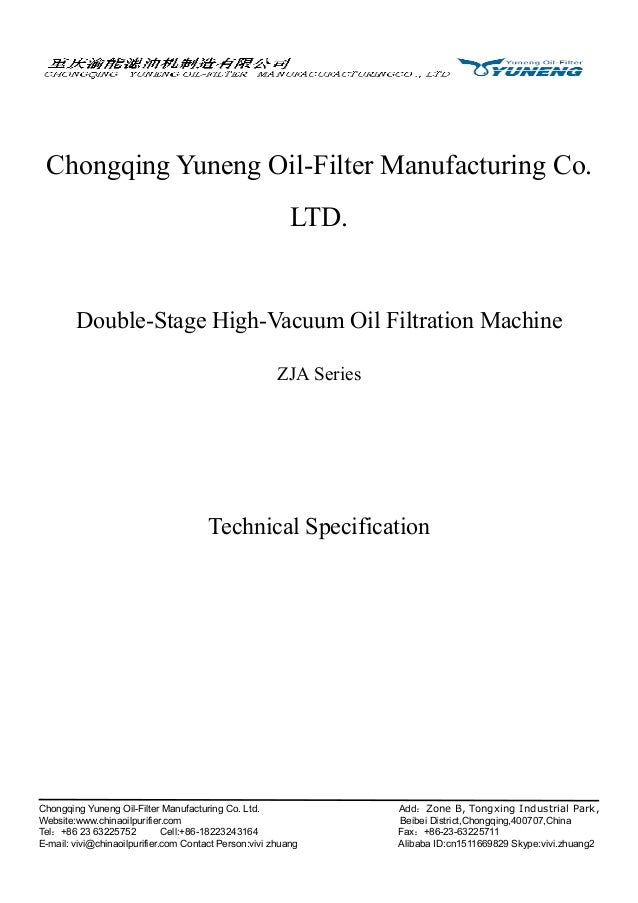 Chongqing Yuneng Oil-Filter Manufacturing Co. Ltd. Add：Zone B, Tongxing Industrial Park,
Website:www.chinaoilpurifier.com Beibei District,Chongqing,400707,China
Tel：+86 23 63225752 Cell:+86-18223243164 Fax：+86-23-63225711
E-mail: vivi@chinaoilpurifier.com Contact Person:vivi zhuang Alibaba ID:cn1511669829 Skype:vivi.zhuang2
Chongqing Yuneng Oil-Filter Manufacturing Co.
LTD.
Double-Stage High-Vacuum Oil Filtration Machine
ZJA Series
Technical Specification
 