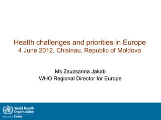 Health challenges and priorities in Europe
 4 June 2012, Chisinau, Republic of Moldova


            Ms Zsuzsanna Jakab
        WHO Regional Director for Europe
 