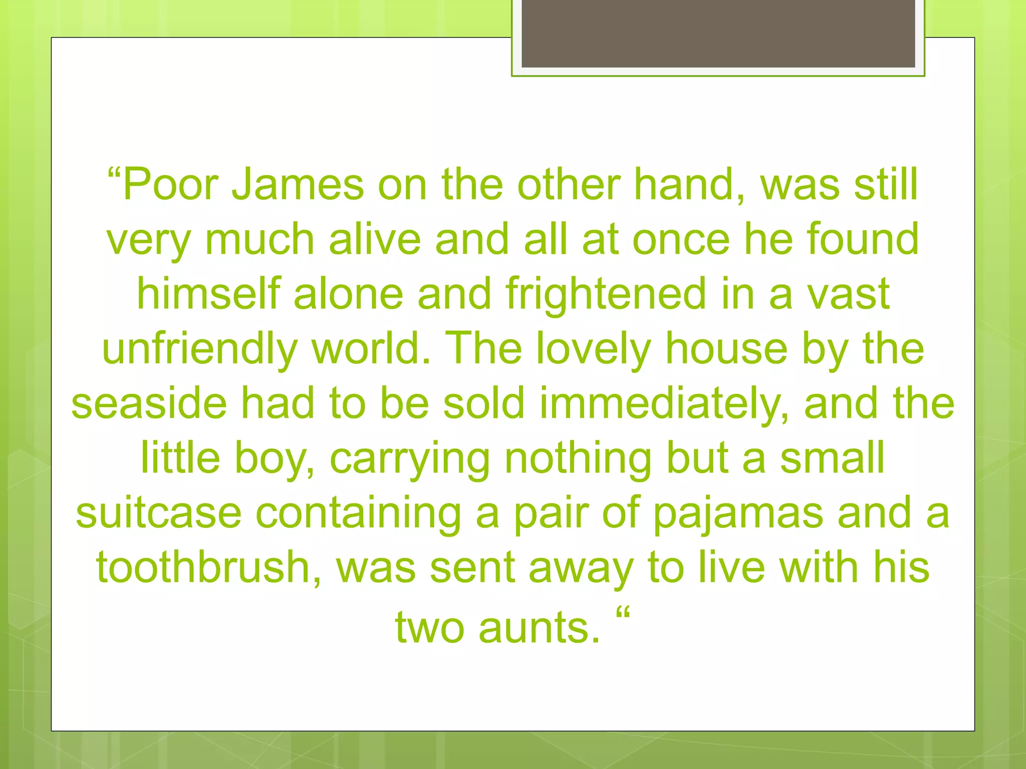 “Poor James on the other hand, was still
very much alive and all at once he found
himself alone and frightened in a vast
unfriendly world. The lovely house by the
seaside had to be sold immediately, and the
little boy, carrying nothing but a small
suitcase containing a pair of pajamas and a
toothbrush, was sent away to live with his
two aunts. “
 