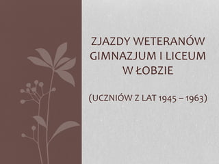 ZJAZDY WETERANÓW 
GIMNAZJUM I LICEUM 
W ŁOBZIE 
(UCZNIÓW Z LAT 1945 – 1963) 
 