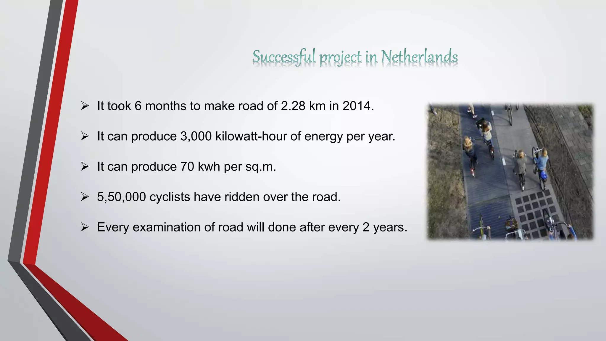  It took 6 months to make road of 2.28 km in 2014.
 It can produce 3,000 kilowatt-hour of energy per year.
 It can produce 70 kwh per sq.m.
 5,50,000 cyclists have ridden over the road.
 Every examination of road will done after every 2 years.
 