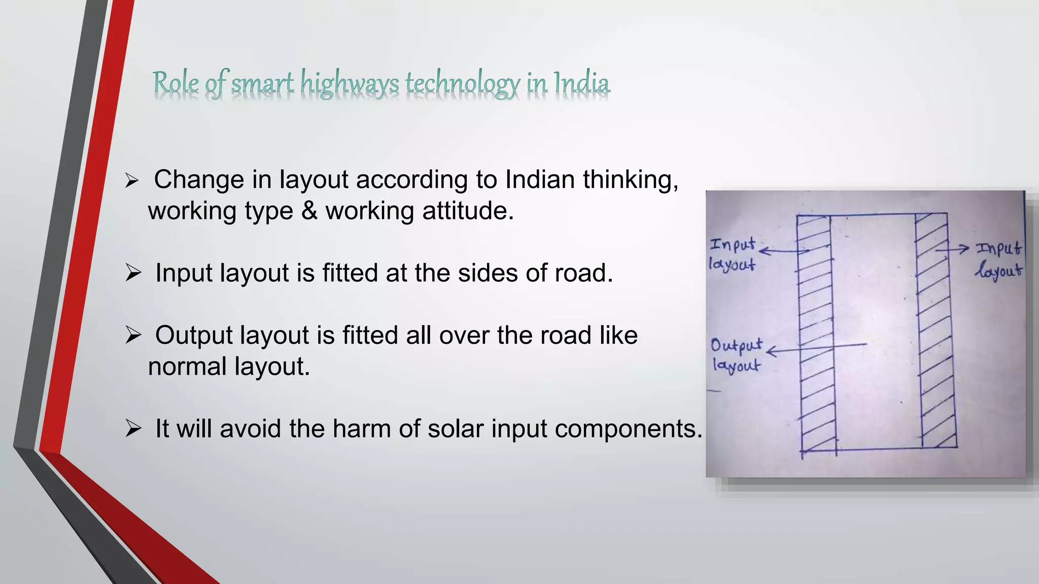  Change in layout according to Indian thinking,
working type & working attitude.
 Input layout is fitted at the sides of road.
 Output layout is fitted all over the road like
normal layout.
 It will avoid the harm of solar input components.
 