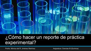 ¿Cómo hacer un reporte de práctica
experimental?
Profra. Mónica del R. Jiménez Martínez Asignatura: Ciencias III (Química)
 