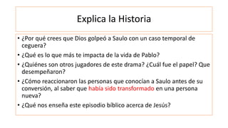 Explica la Historia
• ¿Por qué crees que Dios golpeó a Saulo con un caso temporal de
ceguera?
• ¿Qué es lo que más te impa...