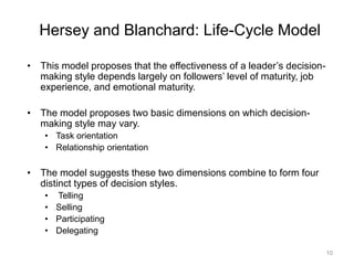 10
Hersey and Blanchard: Life-Cycle Model
• This model proposes that the effectiveness of a leader’s decision-
making style depends largely on followers’ level of maturity, job
experience, and emotional maturity.
• The model proposes two basic dimensions on which decision-
making style may vary.
• Task orientation
• Relationship orientation
• The model suggests these two dimensions combine to form four
distinct types of decision styles.
• Telling
• Selling
• Participating
• Delegating
 